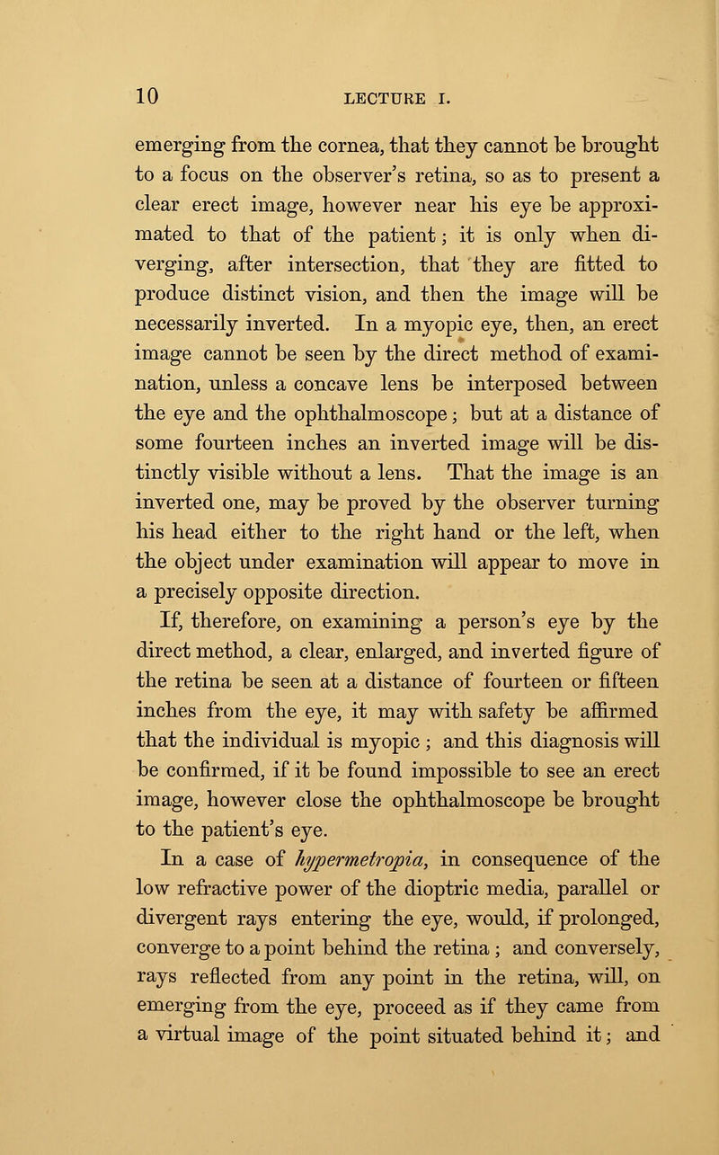 emerging from the cornea, that they cannot be brought to a focus on the observer's retina, so as to present a clear erect image, however near his eye be approxi- mated to that of the patient; it is only when di- verging, after intersection, that they are fitted to produce distinct vision, and then the image will be necessarily inverted. In a myopic eye, then, an erect image cannot be seen by the direct method of exami- nation, unless a concave lens be interposed between the eye and the ophthalmoscope; but at a distance of some fourteen inches an inverted image will be dis- tinctly visible without a lens. That the image is an inverted one, may be proved by the observer turning his head either to the right hand or the left, when the object under examination will appear to move in a precisely opposite direction. If, therefore, on examining a person's eye by the direct method, a clear, enlarged, and inverted figure of the retina be seen at a distance of fourteen or fifteen inches from the eye, it may with safety be affirmed that the individual is myopic ; and this diagnosis will be confirmed, if it be found impossible to see an erect image, however close the ophthalmoscope be brought to the patient's eye. In a case of hypermetropia, in consequence of the low refractive power of the dioptric media, parallel or divergent rays entering the eye, would, if prolonged, converge to a point behind the retina ; and conversely, rays reflected from any point in the retina, will, on emerging from the eye, proceed as if they came from a virtual image of the point situated behind it; and