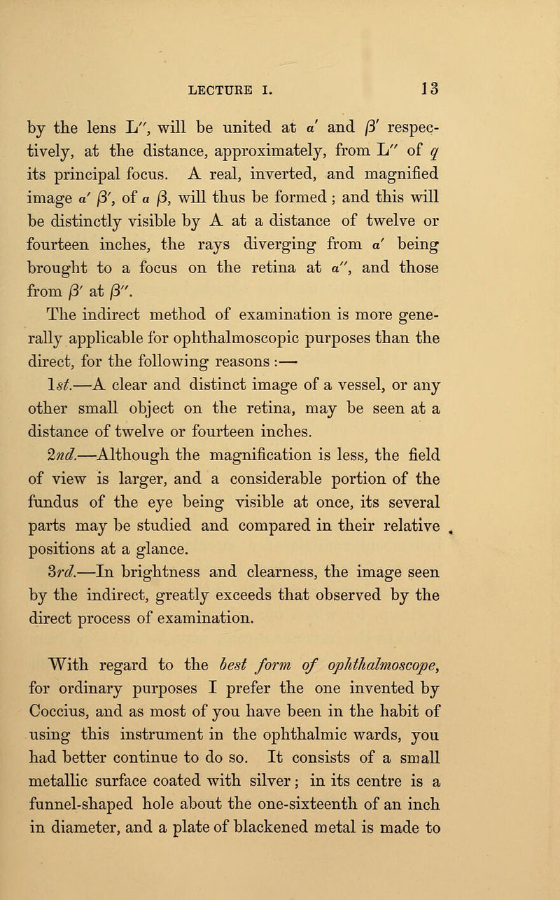 by the lens L, will be united at a and /3' respec- tively, at the distance, approximately, from L of q its principal focus. A real, inverted, and magnified image a /3', of a j3, will thus be formed; and this will be distinctly visible by A at a distance of twelve or fourteen inches, the rays diverging from a being brought to a focus on the retina at a, and those from ft at /3. The indirect method of examination is more gene- rally applicable for ophthalmoscopic purposes than the direct, for the following reasons :— 1st.—A clear and distinct image of a vessel, or any other small object on the retina, may be seen at a distance of twelve or fourteen inches. 2nd.—Although the magnification is less, the field of view is larger, and a considerable portion of the fundus of the eye being visible at once, its several parts may be studied and compared in their relative positions at a glance. 3rd.—In brightness and clearness, the image seen by the indirect, greatly exceeds that observed by the direct process of examination. With regard to the best form of ophthalmoscope, for ordinary purposes I prefer the one invented by Coccius, and as most of you have been in the habit of using this instrument in the ophthalmic wards, you had better continue to do so. It consists of a small metallic surface coated with silver; in its centre is a funnel-shaped hole about the one-sixteenth of an inch in diameter, and a plate of blackened metal is made to