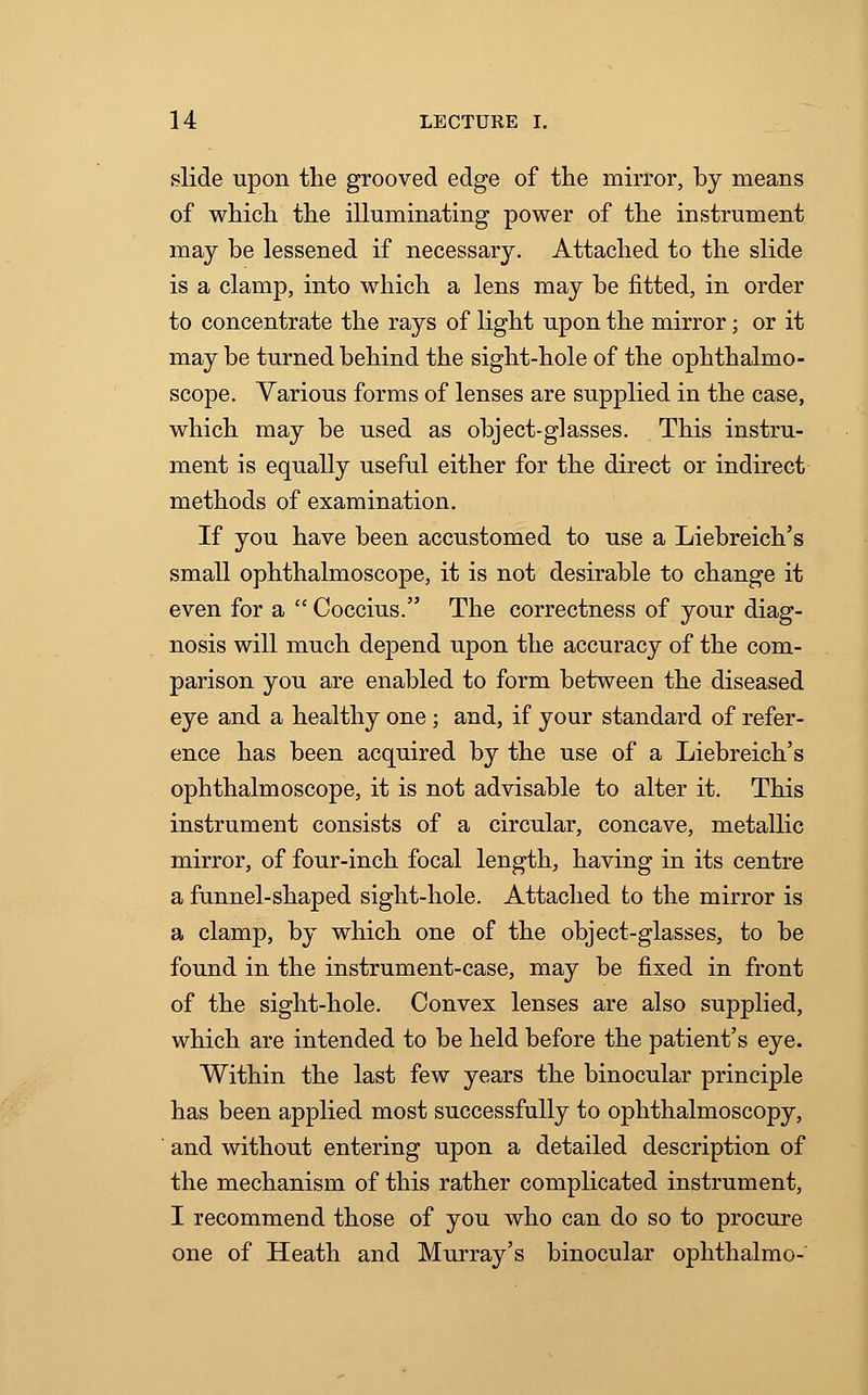 slide upon the grooved edge of the mirror, by means of which the illuminating power of the instrument may be lessened if necessary. Attached to the slide is a clamp, into which a lens may be fitted, in order to concentrate the rays of light upon the mirror; or it may be turned behind the sight-hole of the ophthalmo- scope. Various forms of lenses are supplied in the case, which may be used as object-glasses. This instru- ment is equally useful either for the direct or indirect methods of examination. If you have been accustomed to use a Liebreich's small ophthalmoscope, it is not desirable to change it even for a  Coccius. The correctness of your diag- nosis will much depend upon the accuracy of the com- parison you are enabled to form between the diseased eye and a healthy one; and, if your standard of refer- ence has been acquired by the use of a Liebreich's ophthalmoscope, it is not advisable to alter it. This instrument consists of a circular, concave, metallic mirror, of four-inch focal length, having in its centre a funnel-shaped sight-hole. Attached to the mirror is a clamp, by which one of the object-glasses, to be found in the instrument-case, may be fixed in front of the sight-hole. Convex lenses are also supplied, which are intended to be held before the patient's eye. Within the last few years the binocular principle has been applied most successfully to ophthalmoscopy, and without entering upon a detailed description of the mechanism of this rather complicated instrument, I recommend those of you who can do so to procure one of Heath and Murray's binocular ophthalmo-
