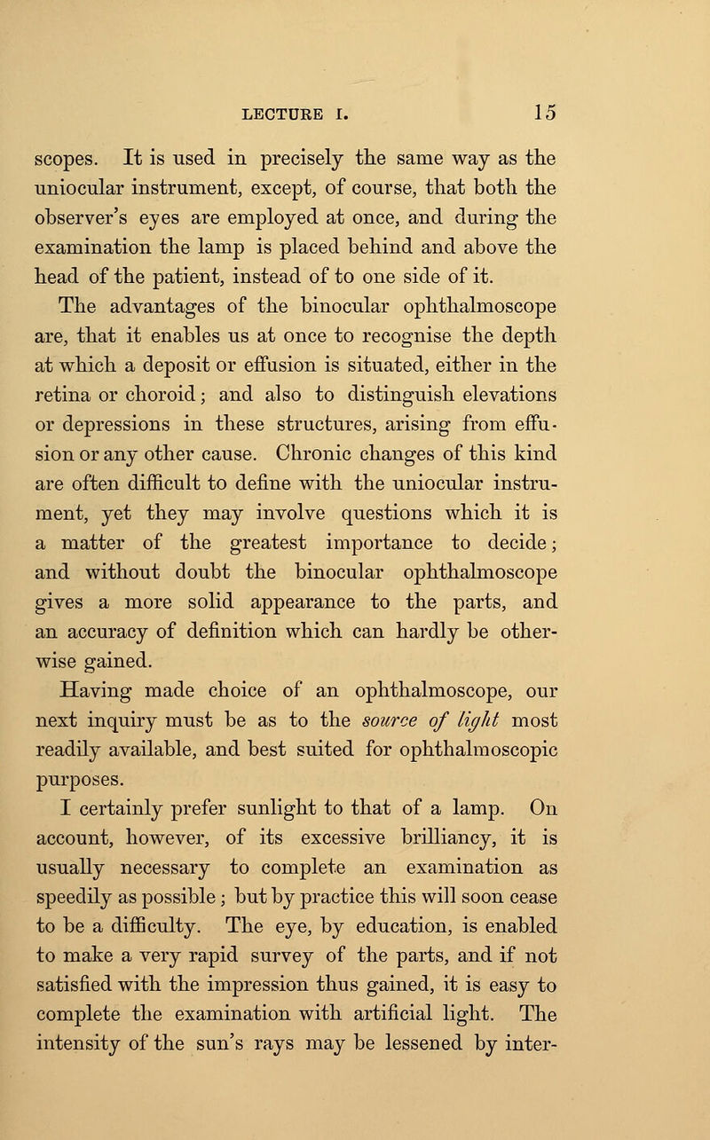 scopes. It is used in precisely the same way as the uniocular instrument, except, of course, that both the observer's eyes are employed at once, and during the examination the lamp is placed behind and above the head of the patient, instead of to one side of it. The advantages of the binocular ophthalmoscope are, that it enables us at once to recognise the depth at which a deposit or effusion is situated, either in the retina or choroid; and also to distinguish elevations or depressions in these structures, arising from effu- sion or any other cause. Chronic changes of this kind are often difficult to define with the uniocular instru- ment, yet they may involve questions which it is a matter of the greatest importance to decide; and without doubt the binocular ophthalmoscope gives a more solid appearance to the parts, and an accuracy of definition which can hardly be other- wise gained. Having made choice of an ophthalmoscope, our next inquiry must be as to the source of light most readily available, and best suited for ophthalmoscopic purposes. I certainly prefer sunlight to that of a lamp. On account, however, of its excessive brilliancy, it is usually necessary to complete an examination as speedily as possible; but by practice this will soon cease to be a difficulty. The eye, by education, is enabled to make a very rapid survey of the parts, and if not satisfied with the impression thus gained, it is easy to complete the examination with artificial light. The intensity of the sun's rays may be lessened by inter-