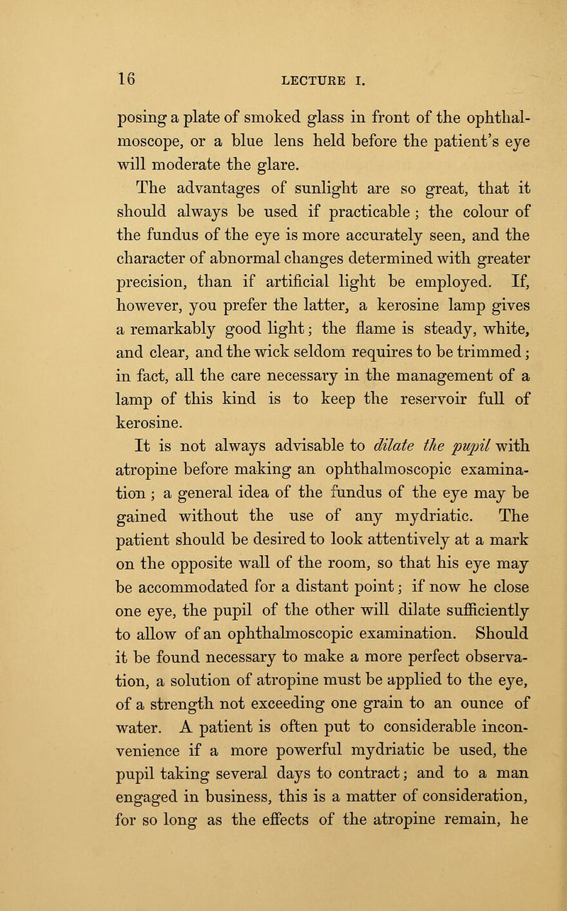 posing a plate of smoked glass in front of the ophthal- moscope, or a blue lens held before the patient's eye will moderate the glare. The advantages of snnlight are so great, that it should always be used if practicable; the colour of the fundus of the eye is more accurately seen, and the character of abnormal changes determined with greater precision, than if artificial light be employed. If, however, you prefer the latter, a kerosine lamp gives a remarkably good light; the flame is steady, white, and clear, and the wick seldom requires to be trimmed; in fact, all the care necessary in the management of a lamp of this kind is to keep the reservoir full of kerosine. It is not always advisable to dilate the pupil with atropine before making an ophthalmoscopic examina- tion ; a general idea of the fundus of the eye may be gained without the use of any mydriatic. The patient should be desired to look attentively at a mark on the opposite wall of the room, so that his eye may be accommodated for a distant point; if now he close one eye, the pupil of the other will dilate sufficiently to allow of an ophthalmoscopic examination. Should it be found necessary to make a more perfect observa- tion, a solution of atropine must be applied to the eye, of a strength not exceeding one grain to an ounce of water. A patient is often put to considerable incon- venience if a more powerful mydriatic be used, the pupil taking several days to contract; and to a man engaged in business, this is a matter of consideration, for so long as the effects of the atropine remain, he