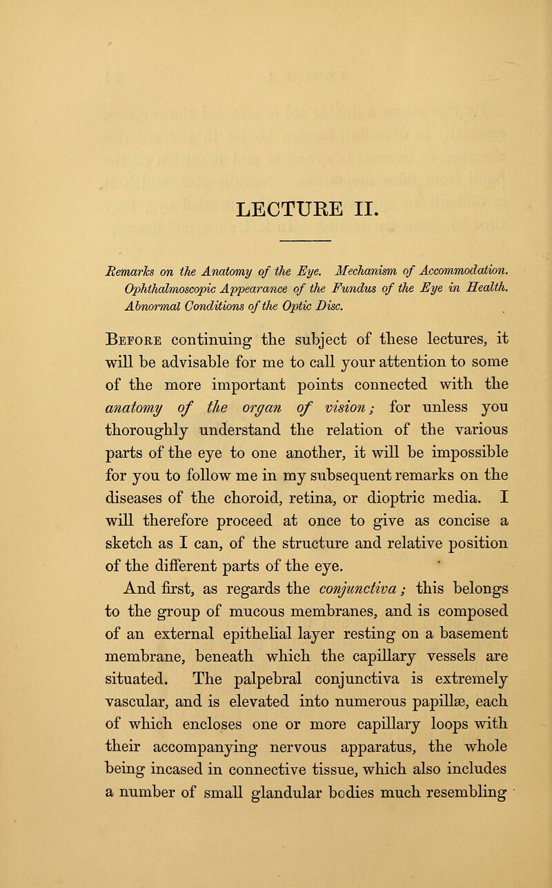 Remarks on the Anatomy of the Eye. Mechanism of Accommodation. Ophthalmoscopic Appearance of the Fundus of the Eye in Health. Abnormal Conditions of the Optic Disc. Before continuing the subject of these lectures, it will be advisable for me to call your attention to some of the more important points connected with the anatomy of the organ of vision; for unless you thoroughly understand the relation of the various parts of the eye to one another, it will be impossible for you to follow me in my subsequent remarks on the diseases of the choroid, retina, or dioptric media. I will therefore proceed at once to give as concise a sketch as I can, of the structure and relative position of the different parts of the eye. And first, as regards the conjunctiva; this belongs to the group of mucous membranes, and is composed of an external epithelial layer resting on a basement membrane, beneath which the capillary vessels are situated. The palpebral conjunctiva is extremely vascular, and is elevated into numerous papillae, each of which encloses one or more capillary loops with their accompanying nervous apparatus, the whole being incased in connective tissue, which also includes a number of small glandular bodies much resembling