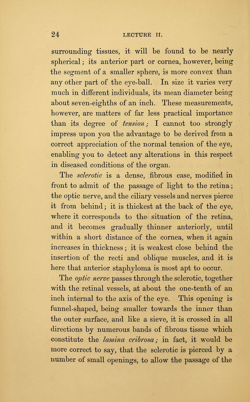 surrounding tissues, it will be found to be nearly spherical; its anterior part or cornea, however, being the segment of a smaller sphere, is more convex than any other part of the eye-ball. In size it varies very much in different individuals, its mean diameter being about seven-eighths of an inch. These measurements, however, are matters of far less practical importance than its degree of tension; I cannot too strongly impress upon you the advantage to be derived from a correct appreciation of the normal tension of the eye, enabling you to detect any alterations in this respect in diseased conditions of the organ. The sclerotic is a dense, fibrous case, modified in front to admit of the passage of light to the retina; the optic nerve, and the ciliary vessels and nerves pierce it from behind; it is thickest at the back of the eye, where it corresponds to the situation of the retina, and it becomes gradually thinner anteriorly, until within a short distance of the cornea, when it again increases in thickness; it is weakest close behind the insertion of the recti and oblique muscles, and it is here that anterior staphyloma is most apt to occur. The optic nerve passes through the sclerotic, together with the retinal vessels, at about the one-tenth of an inch internal to the axis of the eye. This opening is funnel-shaped, being smaller towards the inner than the outer surface, and like a sieve, it is crossed in all directions by numerous bands of fibrous tissue which constitute the lamina cribrosa; in fact, it would be more correct to say, that the sclerotic is pierced by a number of small openings, to allow the passage of the
