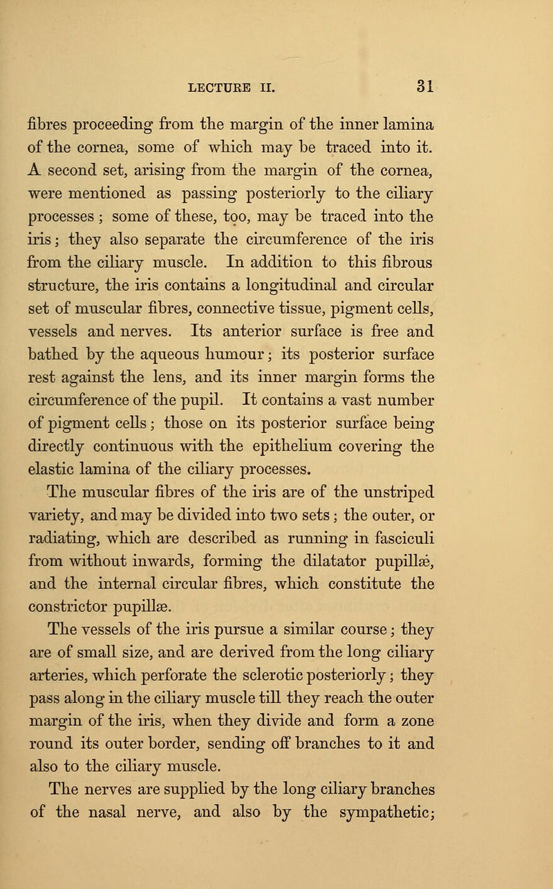 fibres proceeding from the margin of the inner lamina of the cornea, some of which may be traced into it. A second set, arising from the margin of the cornea, were mentioned as passing posteriorly to the ciliary processes ; some of these, too, may be traced into the iris; they also separate the circumference of the iris from the ciliary muscle. In addition to this fibrous structure, the iris contains a longitudinal and circular set of muscular fibres, connective tissue, pigment cells, vessels and nerves. Its anterior surface is free and bathed by the aqueous humour; its posterior surface rest against the lens, and its inner margin forms the circumference of the pupil. It contains a vast number of pigment cells ; those on its posterior surface being directly continuous with the epithelium covering the elastic lamina of the ciliary processes. The muscular fibres of the iris are of the unstriped variety, and may be divided into two sets; the outer, or radiating, which are described as running in fasciculi from without inwards, forming the dilatator pupillse, and the internal circular fibres, which constitute the constrictor pupillse. The vessels of the iris pursue a similar course; they are of small size, and are derived from the long ciliary arteries, which perforate the sclerotic posteriorly; they pass along in the ciliary muscle till they reach the outer margin of the iris, when they divide and form a zone round its outer border, sending off branches to it and also to the ciliary muscle. The nerves are supplied by the long ciliary branches of the nasal nerve, and also by the sympathetic;
