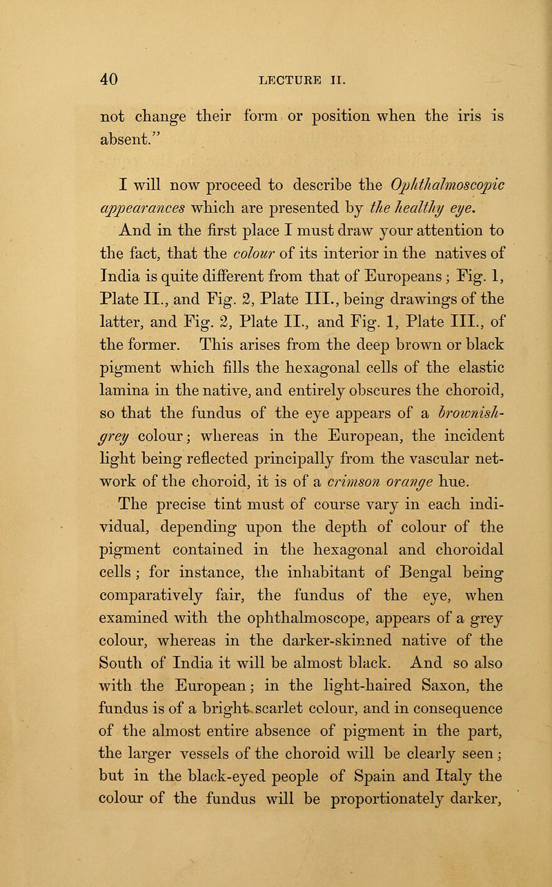 not change their form or position when the iris is absent. I will now proceed to describe the Ophthalmoscopic appearances which are presented by the healthy eye. And in the first place I must draw your attention to the fact, that the colour of its interior in the natives of India is quite different from that of Europeans ; Fig. 1, Plate II., and Fig. 2, Plate III., being drawings of the latter, and Fig. 2, Plate II., and Fig. 1, Plate III., of the former. This arises from the deep brown or black pigment which fills the hexagonal cells of the elastic lamina in the native, and entirely obscures the choroid, so that the fundus of the eye appears of a hroionish- grey colour; whereas in the European, the incident light being reflected principally from the vascular net- work of the choroid, it is of a crimson orajige hue. The precise tint must of course vary in each indi- vidual, depending upon the depth of colour of the pigment contained in the hexagonal and choroidal cells ; for instance, the inhabitant of Bengal being comparatively fair, the fundus of the eye, when examined with the ophthalmoscope, appears of a grey colour, whereas in the darker-skinned native of the South of India it will be almost black. And so also with the European; in the light-haired Saxon, the fundus is of a bright, scarlet colour, and in consequence of the almost entire absence of pigment in the part, the larger vessels of the choroid will be clearly seen; but in the black-eyed people of Spain and Italy the colour of the fundus will be proportionately darker,