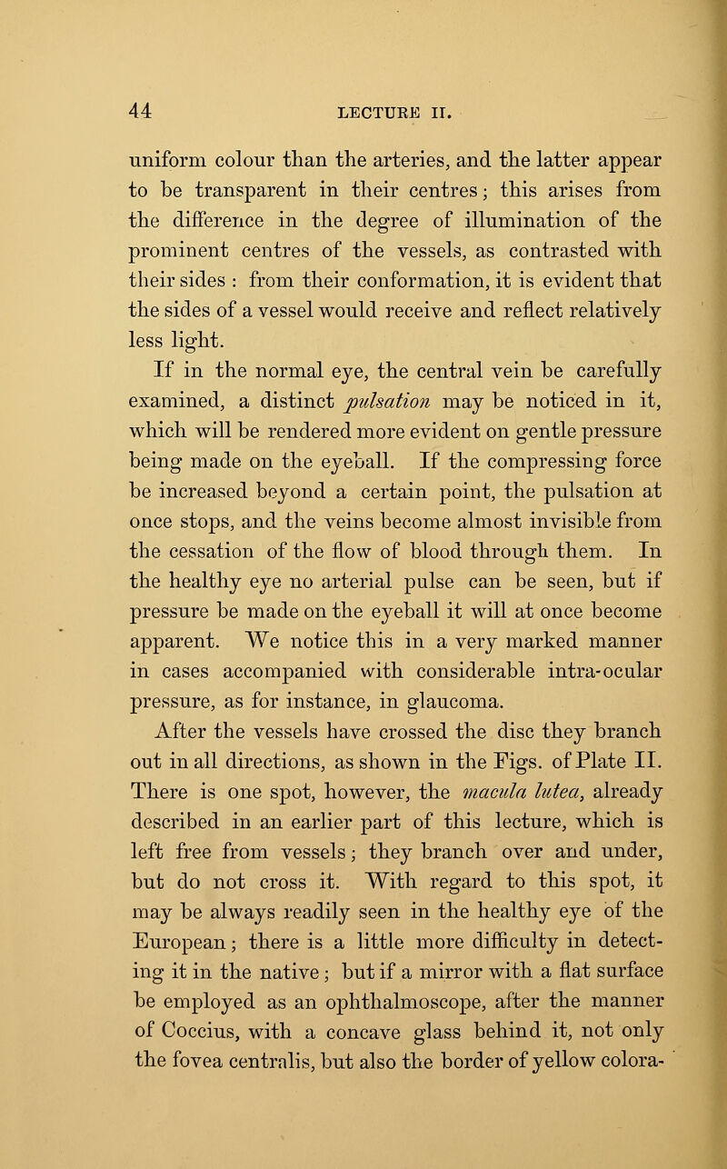 uniform colour than the arteries, and the latter appear to be transparent in their centres; this arises from the difference in the degree of illumination of the prominent centres of the vessels, as contrasted with their sides : from their conformation, it is evident that the sides of a vessel would receive and reflect relatively less light. If in the normal eye, the central vein be carefully examined, a distinct pulsation may be noticed in it, which will be rendered more evident on gentle pressure being made on the eyeball. If the compressing force be increased beyond a certain point, the pulsation at once stops, and the veins become almost invisible from the cessation of the flow of blood through them. In the healthy eye no arterial pulse can be seen, but if pressure be made on the eyeball it will at once become apparent. We notice this in a very marked manner in cases accompanied with considerable intra-ocalar pressure, as for instance, in glaucoma. After the vessels have crossed the disc they branch out in all directions, as shown in the Figs, of Plate II. There is one spot, however, the macula lutea, already described in an earlier part of this lecture, which is left free from vessels; they branch over and under, but do not cross it. With regard to this spot, it may be always readily seen in the healthy eye of the European; there is a little more difficulty in detect- ing it in the native; but if a mirror with a flat surface be employed as an ophthalmoscope, after the manner of Coccius, with a concave glass behind it, not only the fovea centralis, but also the border of yellow colora-