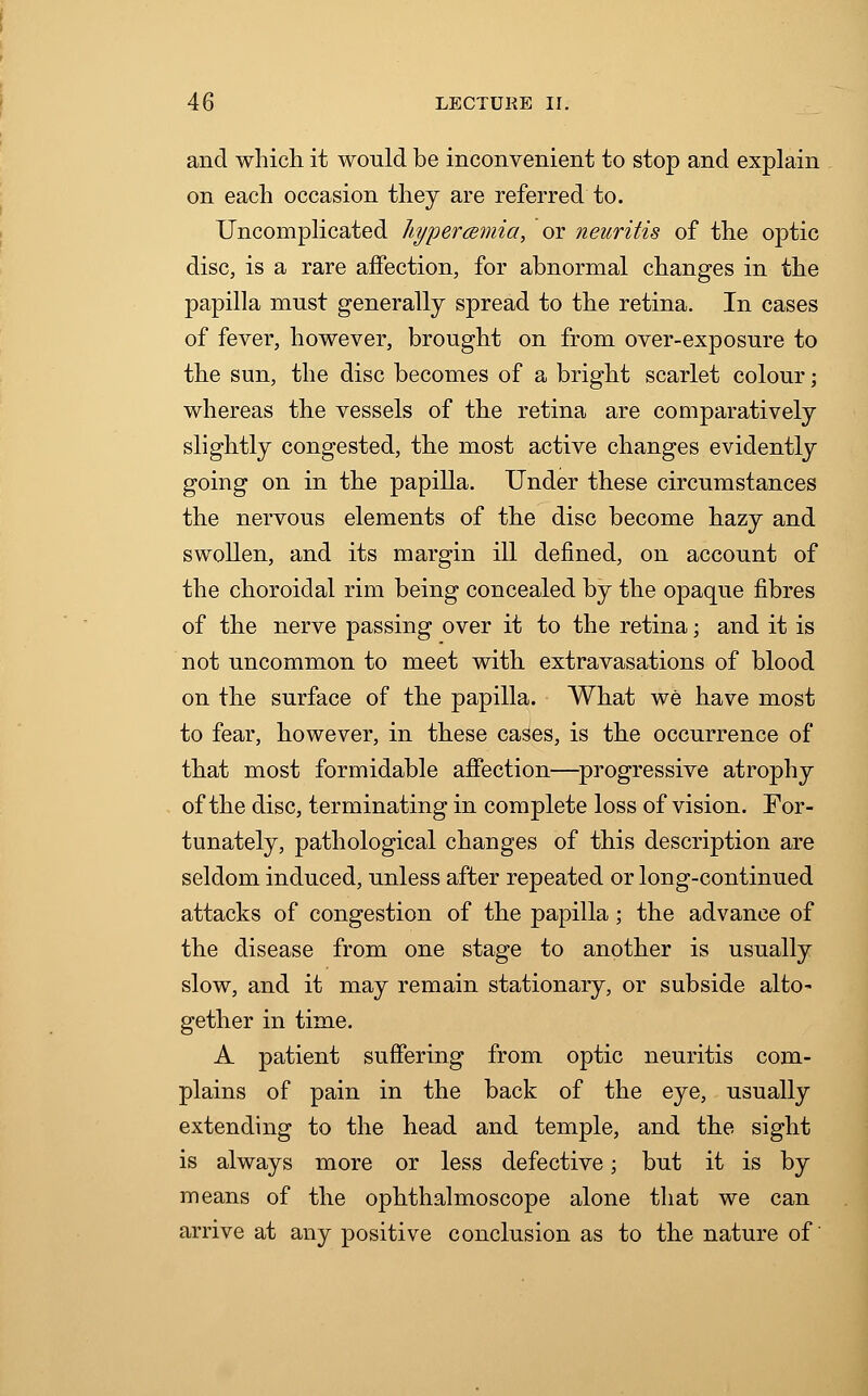 and which it would be inconvenient to stop and explain on each occasion they are referred to. Uncomplicated hyperemia, or neuritis of the optic disc, is a rare affection, for abnormal changes in the papilla must generally spread to the retina. In cases of fever, however, brought on from over-exposure to the sun, the disc becomes of a bright scarlet colour; whereas the vessels of the retina are comparatively slightly congested, the most active changes evidently going on in the papilla. Under these circumstances the nervous elements of the disc become hazy and swollen, and its margin ill denned, on account of the choroidal rim being concealed by the opaque fibres of the nerve passing over it to the retina; and it is not uncommon to meet with extravasations of blood on the surface of the papilla. What we have most to fear, however, in these cases, is the occurrence of that most formidable affection—progressive atrophy of the disc, terminating in complete loss of vision. For- tunately, pathological changes of this description are seldom induced, unless after repeated or long-continued attacks of congestion of the papilla; the advance of the disease from one stage to another is usually slow, and it may remain stationary, or subside alto* gether in time. A patient suffering from optic neuritis com- plains of pain in the back of the eye, usually extending to the head and temple, and the sight is always more or less defective; but it is by means of the ophthalmoscope alone that we can arrive at any positive conclusion as to the nature of'