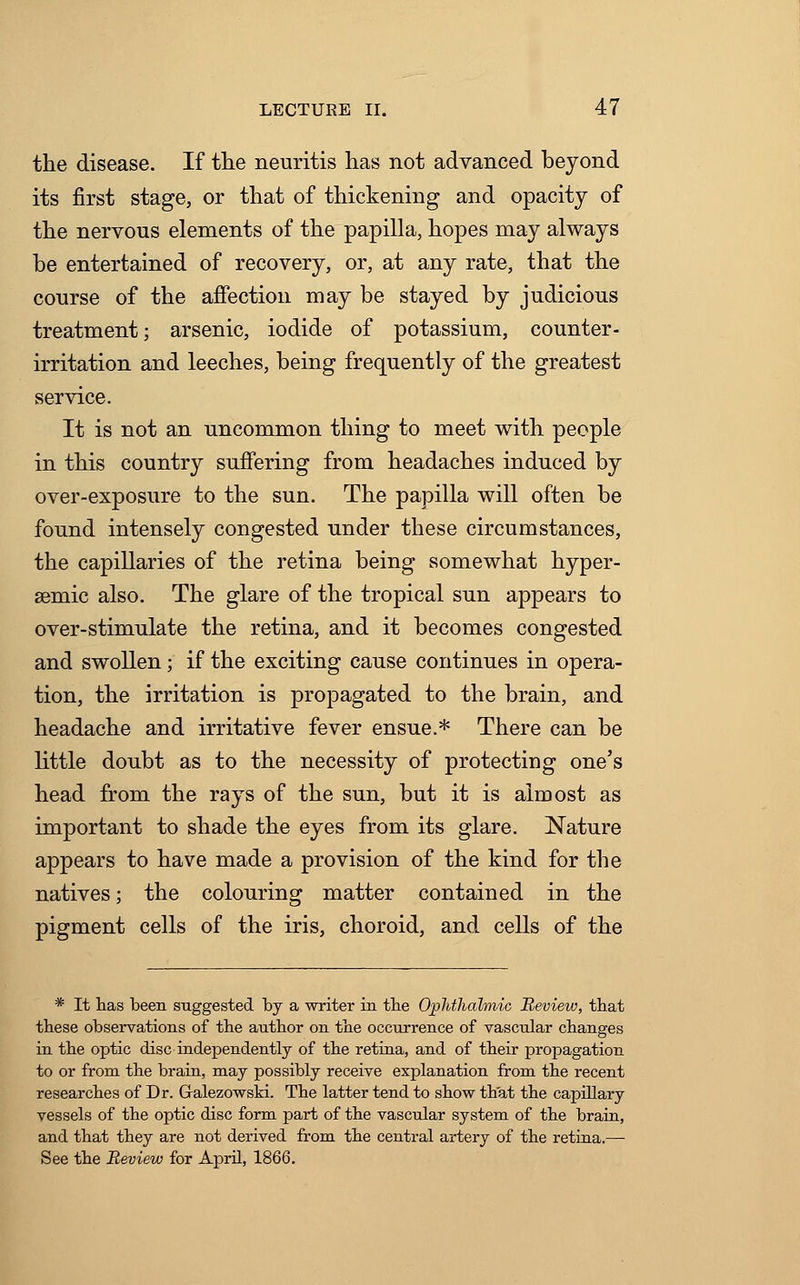 the disease. If the neuritis has not advanced beyond its first stage, or that of thickening and opacity of the nervous elements of the papilla, hopes may always be entertained of recovery, or, at any rate, that the course of the affection may be stayed by judicious treatment; arsenic, iodide of potassium, counter- irritation and leeches, being frequently of the greatest service. It is not an uncommon thing to meet with people in this country suffering from headaches induced by over-exposure to the sun. The papilla will often be found intensely congested under these circumstances, the capillaries of the retina being somewhat hyper- semic also. The glare of the tropical sun appears to over-stimulate the retina, and it becomes congested and swollen; if the exciting cause continues in opera- tion, the irritation is propagated to the brain, and headache and irritative fever ensue.* There can be little doubt as to the necessity of protecting one's head from the rays of the sun, but it is almost as important to shade the eyes from its glare. Nature appears to have made a provision of the kind for the natives; the colouring matter contained in the pigment cells of the iris, choroid, and cells of the * It has been suggested by a writer in the Ophthalmic Review, that these observations of the author on the occurrence of vascular changes in the optic disc independently of the retina, and of their propagation to or from the brain, may possibly receive explanation from the recent researches of Dr. G-alezowski. The latter tend to show that the capillary vessels of the optic disc form part of the vascular system of the brain, and that they are not derived from the central artery of the retina.— See the Review for April, 1866.