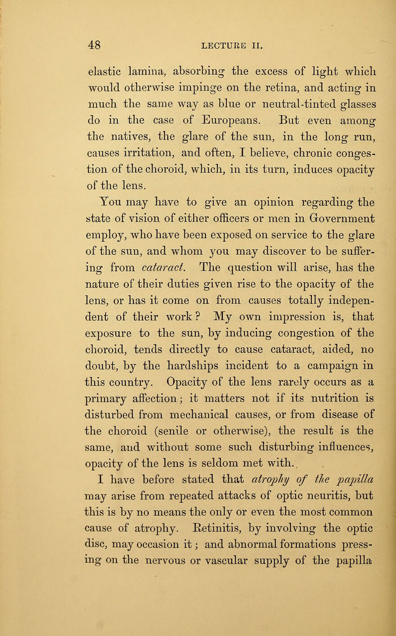 elastic lamina, absorbing the excess of light which would otherwise impinge on the retina, and acting in much the same way as blue or neutral-tinted glasses do in the case of Europeans. But even among the natives, the glare of the sun, in the long run, causes irritation, and often, I believe, chronic conges- tion of the choroid, which, in its turn, induces opacity of the lens. You may have to give an opinion regarding the state of vision of either officers or men in Government employ, who have been exposed on service to the glare of the sun, and whom you may discover to be suffer- ing from cataract. The question will arise, has the nature of their duties given rise to the opacity of the lens, or has it come on from causes totally indepen- dent of their work ? My own impression is, that exposure to the sun, by inducing congestion of the choroid, tends directly to cause cataract, aided, no doubt, by the hardships incident to a campaign in this country. Opacity of the lens rarely occurs as a primary affection; it matters not if its nutrition is disturbed from mechanical causes, or from disease of the choroid (senile or otherwise), the result is the same, and without some such disturbing influences, opacity of the lens is seldom met with., I have before stated that atrophy of the papilla may arise from repeated attacks of optic neuritis, but this is by no means the only or even the most common cause of atrophy. Retinitis, by involving the optic disc, may occasion it; and abnormal formations press- ing on the nervous or vascular supply of the papilla