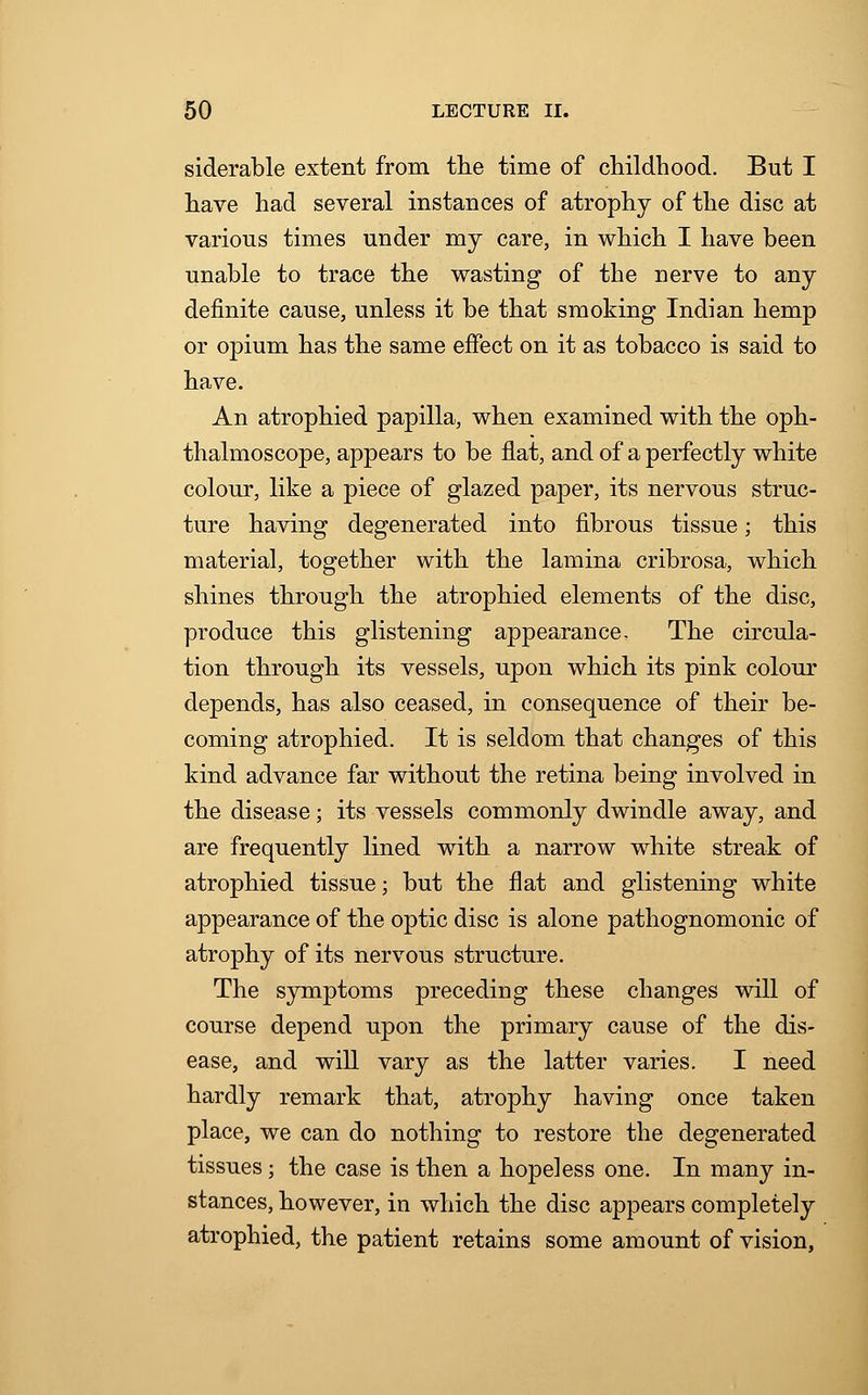 siderable extent from the time of childhood. But I have had several instances of atrophy of the disc at various times under my care, in which I have been unable to trace the wasting of the nerve to any definite cause, unless it be that smoking Indian hemp or opium has the same effect on it as tobacco is said to have. An atrophied papilla, when examined with the oph- thalmoscope, appears to be flat, and of a perfectly white colour, like a piece of glazed paper, its nervous struc- ture having degenerated into fibrous tissue; this material, together with the lamina cribrosa, which shines through the atrophied elements of the disc, produce this glistening appearance. The circula- tion through its vessels, upon which its pink colour depends, has also ceased, in consequence of their be- coming atrophied. It is seldom that changes of this kind advance far without the retina being involved in the disease; its vessels commonly dwindle away, and are frequently lined with a narrow white streak of atrophied tissue; but the flat and glistening white appearance of the optic disc is alone pathognomonic of atrophy of its nervous structure. The symptoms preceding these changes will of course depend upon the primary cause of the dis- ease, and will vary as the latter varies. I need hardly remark that, atrophy having once taken place, we can do nothing to restore the degenerated tissues; the case is then a hopeless one. In many in- stances, however, in which the disc appears completely atrophied, the patient retains some amount of vision,