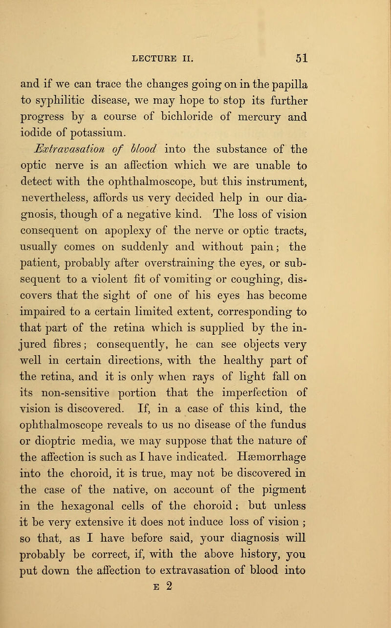 and if we can trace the changes going on in the papilla to syphilitic disease, we may hope to stop its further progress hy a course of bichloride of mercury and iodide of potassium. Extravasation of blood into the substance of the optic nerve is an affection which we are unable to detect with the ophthalmoscope, but this instrument, nevertheless, affords us very decided help in our dia- gnosis, though of a negative kind. The loss of vision consequent on apoplexy of the nerve or optic tracts, usually comes on suddenly and without pain; the patient, probably after overstraining the eyes, or sub- sequent to a violent fit of vomiting or coughing, dis- covers that the sight of one of his eyes has become impaired to a certain limited extent, corresponding to that part of the retina which is supplied by the in- jured fibres; consequently, he can see objects very well in certain directions, with the healthy part of the retina, and it is only when rays of light fall on its non-sensitive portion that the imperfection of vision is discovered. If, in a case of this kind, the ophthalmoscope reveals to us no disease of the fundus or dioptric media, we may suppose that the nature of the affection is such as I have indicated. Haemorrhage into the choroid, it is true, may not be discovered in the case of the native, on account of the pigment in the hexagonal cells of the choroid; but unless it be very extensive it does not induce loss of vision ; so that, as I have before said, your diagnosis will probably be correct, if, with the above history, you put down the affection to extravasation of blood into E 2