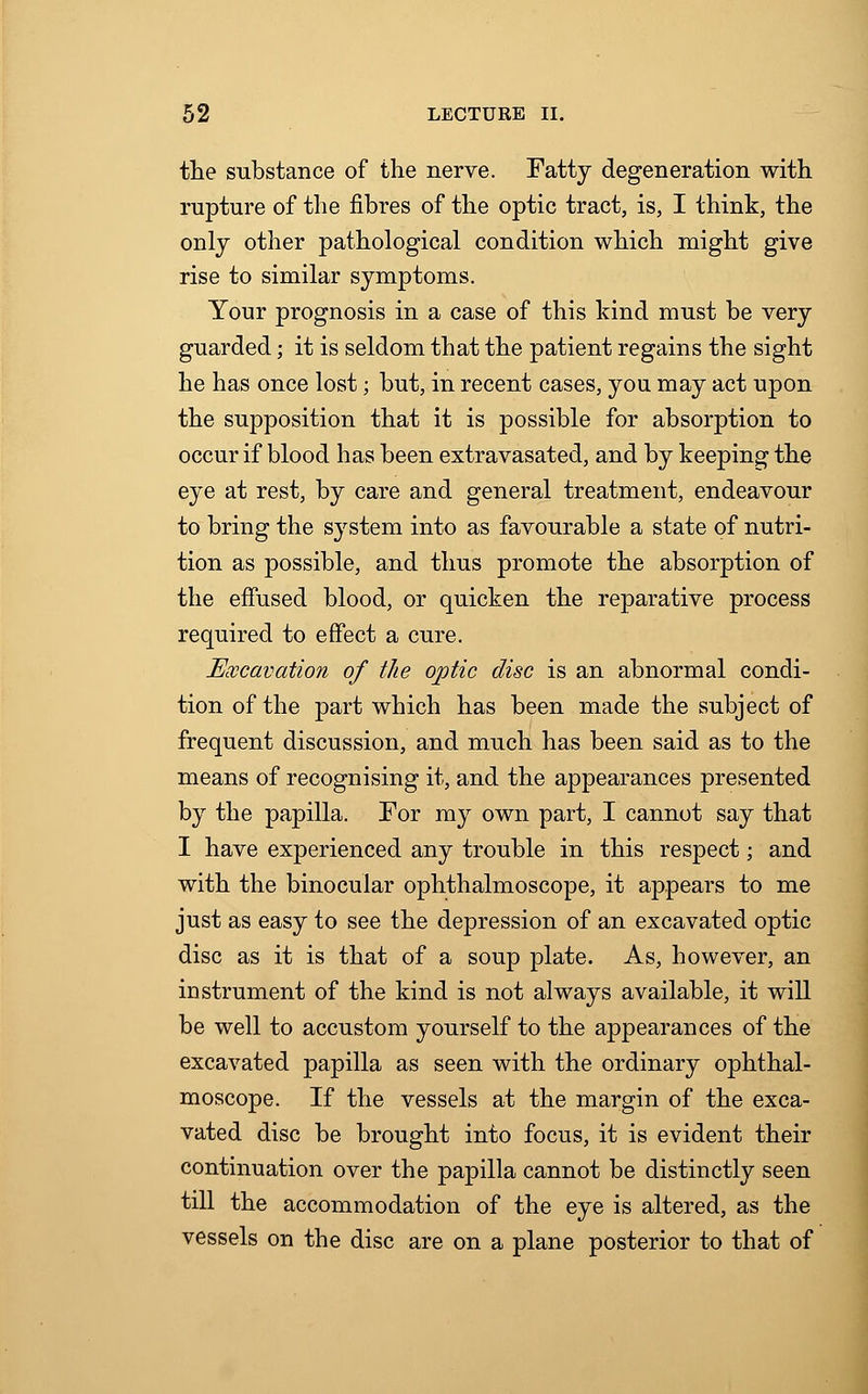 the substance of the nerve. Fatty degeneration with rupture of the fibres of the optic tract, is, I think, the only other pathological condition which might give rise to similar symptoms. Your prognosis in a case of this kind must be very guarded; it is seldom that the patient regains the sight he has once lost; but, in recent cases, you may act upon the supposition that it is possible for absorption to occur if blood has been extravasated, and by keeping the eye at rest, by care and general treatment, endeavour to bring the system into as favourable a state of nutri- tion as possible, and thus promote the absorption of the effused blood, or quicken the reparative process required to effect a cure. Excavation of the optic disc is an abnormal condi- tion of the part which has been made the subject of frequent discussion, and much has been said as to the means of recognising it, and the appearances presented by the papilla. For my own part, I cannot say that I have experienced any trouble in this respect; and with the binocular ophthalmoscope, it appears to me just as easy to see the depression of an excavated optic disc as it is that of a soup plate. As, however, an instrument of the kind is not always available, it will be well to accustom yourself to the appearances of the excavated papilla as seen with the ordinary ophthal- moscope. If the vessels at the margin of the exca- vated disc be brought into focus, it is evident their continuation over the papilla cannot be distinctly seen till the accommodation of the eye is altered, as the vessels on the disc are on a plane posterior to that of