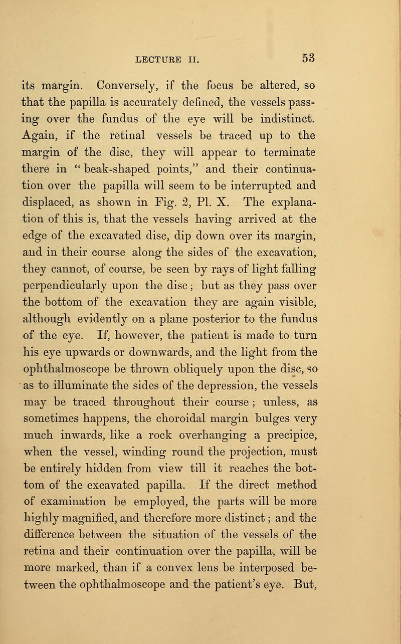 its margin. Conversely, if the focus be altered, so that the papilla is accurately denned, the vessels pass- ing over the fundus of the eye will be indistinct. Again, if the retinal vessels be traced up to the margin of the disc, they will appear to terminate there in  beak-shaped points, and their continua- tion over the papilla will seem to be interrupted and displaced, as shown in Fig. 2, PI. X. The explana- tion of this is, that the vessels having arrived at the edge of the excavated disc, dip down over its margin, and in their course along the sides of the excavation, they cannot, of course, be seen by rays of light falling perpendicularly upon the disc; but as they pass over the bottom of the excavation they are again visible, although evidently on a plane posterior to the fundus of the eye. If, however, the patient is made to turn his eye upwards or downwards, and the light from the ophthalmoscope be thrown obliquely upon the disc, so as to illuminate the sides of the depression, the vessels may be traced throughout their course ; unless, as sometimes happens, the choroidal margin bulges very much inwards, like a rock overhanging a precipice, when the vessel, winding round the projection, must be entirely hidden from view till it reaches the bot- tom of the excavated papilla. If the direct method of examination be employed, the parts will be more highly magnified, and therefore more distinct; and the difference between the situation of the vessels of the retina and their continuation over the papilla, will be more marked, than if a convex lens be interposed be- tween the ophthalmoscope and the patient's eye. But,