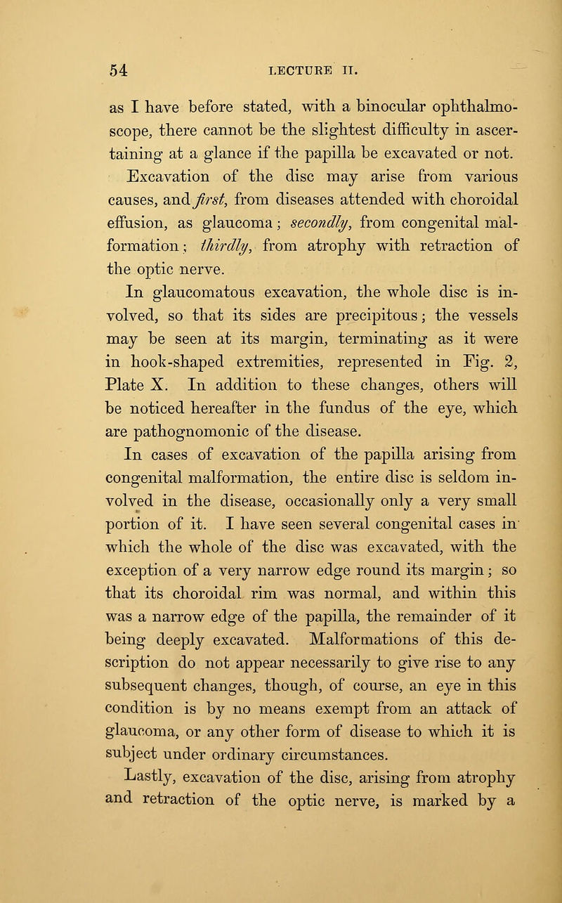 as I have before stated, with a binocular ophthalmo- scope, there cannot be the slightest difficulty in ascer- taining at a glance if the papilla be excavated or not. Excavation of the disc may arise from various causes, andjirst, from diseases attended with choroidal effusion, as glaucoma; secondly, from congenital mal- formation ; thirdly, from atrophy with retraction of the optic nerve. In glaucomatous excavation, the whole disc is in- volved, so that its sides are precipitous; the vessels may be seen at its margin, terminating as it were in hook-shaped extremities, represented in Fig. 2, Plate X. In addition to these changes, others will be noticed hereafter in the fundus of the eye, which are pathognomonic of the disease. In cases of excavation of the papilla arising from congenital malformation, the entire disc is seldom in- volved in the disease, occasionally only a very small portion of it. I have seen several congenital cases in which the whole of the disc was excavated, with the exception of a very narrow edge round its margin; so that its choroidal rim was normal, and within this was a narrow edge of the papilla, the remainder of it being deeply excavated. Malformations of this de- scription do not appear necessarily to give rise to any subsequent changes, though, of course, an eye in this condition is by no means exempt from an attack of glaucoma, or any other form of disease to which it is subject under ordinary circumstances. Lastly, excavation of the disc, arising from atrophy and retraction of the optic nerve, is marked by a