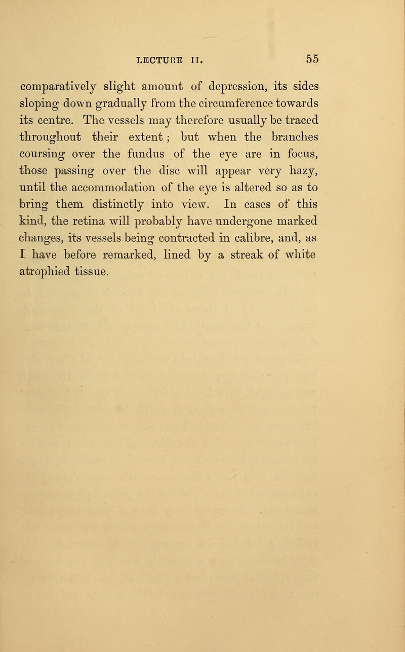 comparatively slight amount of depression, its sides sloping down gradually from the circumference towards its centre. The vessels may therefore usually be traced throughout their extent; but when the branches coursing over the fundus of the eye are in focus, those passing over the disc will appear very hazy, until the accommodation of the eye is altered so as to bring them distinctly into view. In cases of this kind, the retina will probably have undergone marked changes, its vessels being contracted in calibre, and, as I have before remarked, lined by a streak of white atrophied tissue.
