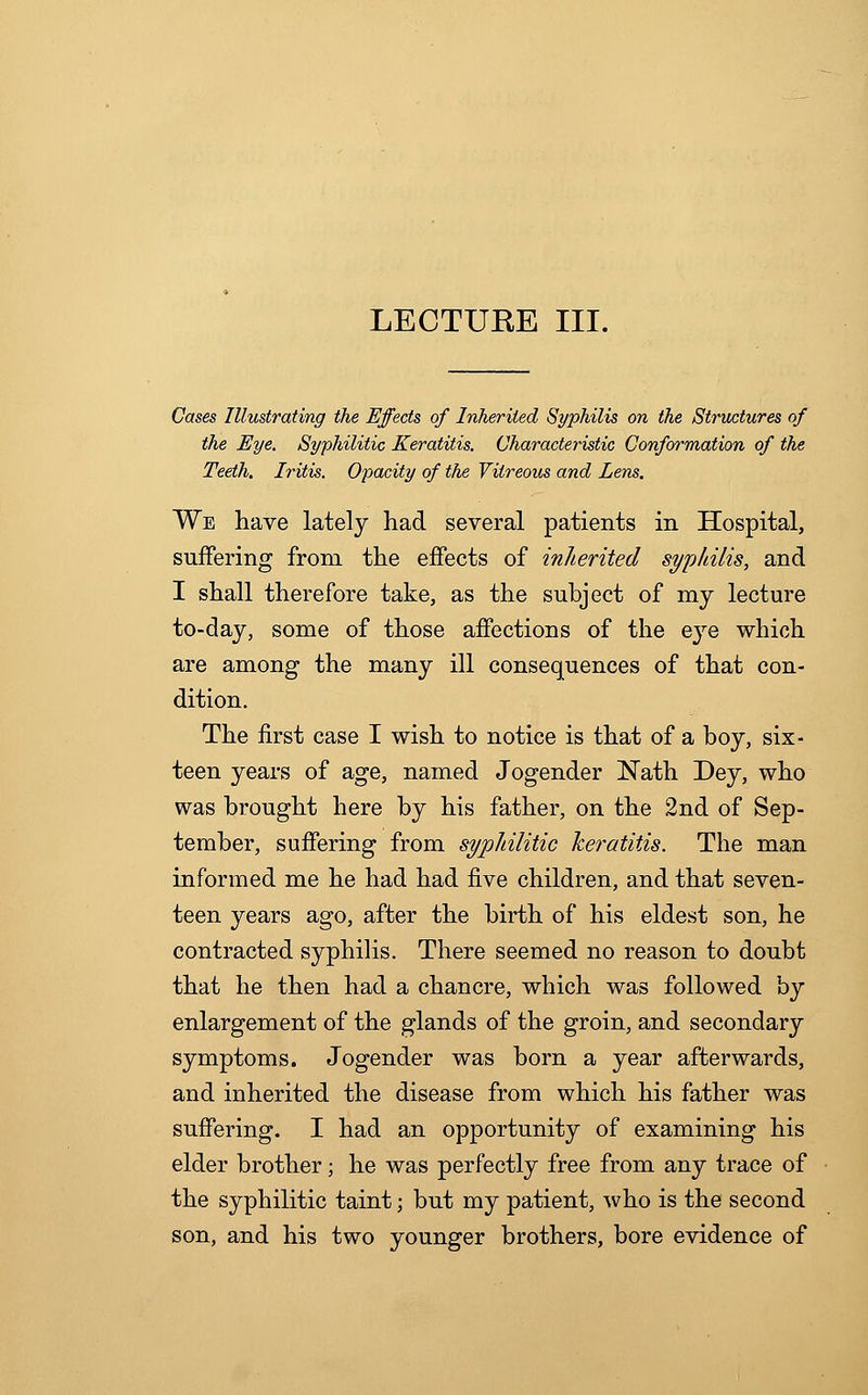 Cases Illustrating the Effects of Inherited Syphilis on the Structures of the Eye. Syphilitic Keratitis. Characteristic Conformation of the Teeth. Iritis. Opacity of the Vitreous and Lens. We have lately had several patients in Hospital, suffering from the effects of inherited syphilis, and I shall therefore take, as the subject of my lecture to-day, some of those affections of the eye which are among the many ill consequences of that con- dition. The first case I wish to notice is that of a boy, six- teen years of age, named Jogender Nath Dey, who was brought here by his father, on the 2nd of Sep- tember, suffering from syphilitic keratitis. The man informed me he had had five children, and that seven- teen years ago, after the birth of his eldest son, he contracted syphilis. There seemed no reason to doubt that he then had a chancre, which was followed by enlargement of the glands of the groin, and secondary symptoms. Jogender was born a year afterwards, and inherited the disease from which his father was suffering. I had an opportunity of examining his elder brother; he was perfectly free from any trace of the syphilitic taint; but my patient, who is the second son, and his two younger brothers, bore evidence of