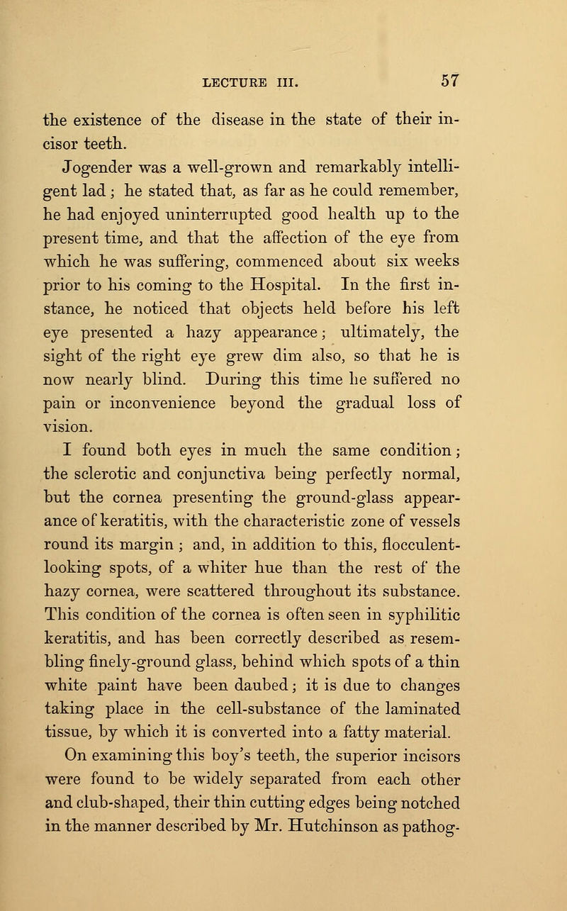 the existence of the disease in the state of their in- cisor teeth. Jogender was a well-grown and remarkably intelli- gent lad ; he stated that, as far as he could remember, he had enjoyed uninterrupted good health up to the present time, and that the affection of the eye from which he was suffering, commenced about six weeks prior to his coming to the Hospital. In the first in- stance, he noticed that objects held before his left eye presented a hazy appearance; ultimately, the sight of the right eye grew dim also, so that he is now nearly blind. During this time he suffered no pain or inconvenience beyond the gradual loss of vision. I found both eyes in much the same condition; the sclerotic and conjunctiva being perfectly normal, but the cornea presenting the ground-glass appear- ance of keratitis, with the characteristic zone of vessels round its margin ; and, in addition to this, flocculent- looking spots, of a whiter hue than the rest of the hazy cornea, were scattered throughout its substance. This condition of the cornea is often seen in syphilitic keratitis, and has been correctly described as resem- bling finely-ground glass, behind which spots of a thin white paint have been daubed; it is due to changes taking place in the cell-substance of the laminated tissue, by which it is converted into a fatty material. On examining this boy's teeth, the superior incisors were found to be widely separated from each other and club-shaped, their thin cutting edges being notched in the manner described by Mr. Hutchinson as pathog-