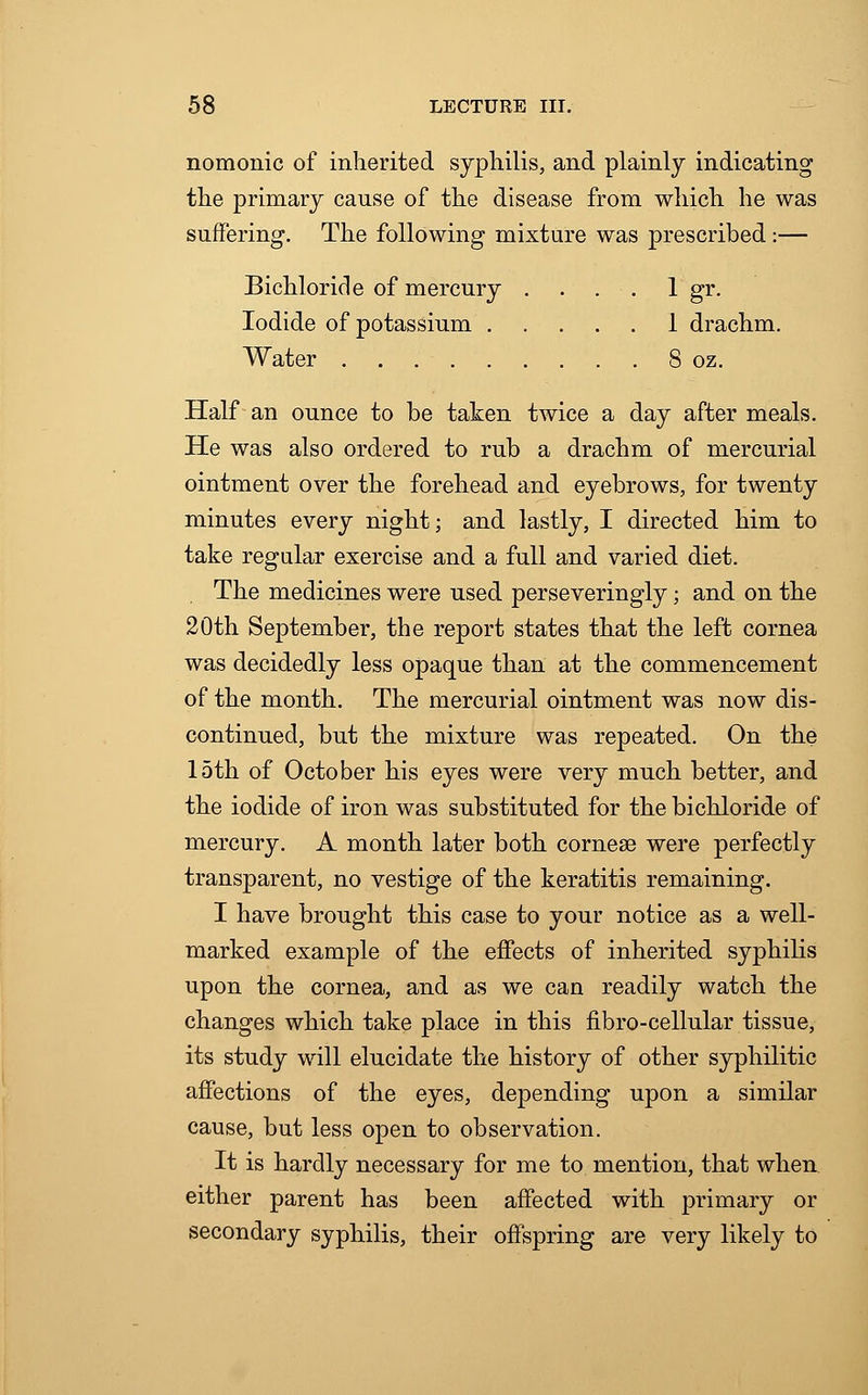 nomonic of inherited syphilis, and plainly indicating the primary cause of the disease from which he was suffering. The following mixture was prescribed:— Bichloride of mercury . . . . 1 gr. Iodide of potassium 1 drachm. Water 8 oz. Half an ounce to be taken twice a day after meals. He was also ordered to rub a drachm of mercurial ointment over the forehead and eyebrows, for twenty minutes every night; and lastly, I directed him to take regular exercise and a full and varied diet. The medicines were used perseveringly; and on the 20th September, the report states that the left cornea was decidedly less opaque than at the commencement of the month. The mercurial ointment was now dis- continued, but the mixture was repeated. On the 15th of October his eyes were very much better, and the iodide of iron was substituted for the bichloride of mercury. A month later both cornea? were perfectly transparent, no vestige of the keratitis remaining. I have brought this case to your notice as a well- marked example of the effects of inherited syphilis upon the cornea, and as we can readily watch the changes which take place in this fibro-cellular tissue, its study will elucidate the history of other syphilitic affections of the eyes, depending upon a similar cause, but less open to observation. It is hardly necessary for me to mention, that when either parent has been affected with primary or secondary syphilis, their offspring are very likely to