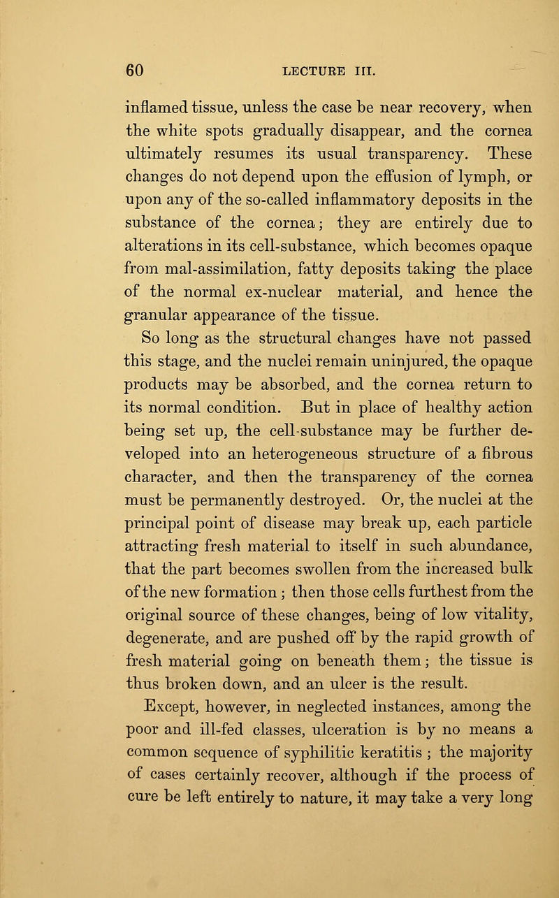 inflamed tissue, unless the case be near recovery, when the white spots gradually disappear, and the cornea ultimately resumes its usual transparency. These changes do not depend upon the effusion of lymph, or upon any of the so-called inflammatory deposits in the substance of the cornea; they are entirely due to alterations in its cell-substance, which becomes opaque from mal-assimilation, fatty deposits taking the place of the normal ex-nuclear material, and hence the granular appearance of the tissue. So long as the structural changes have not passed this stage, and the nuclei remain uninjured, the opaque products may be absorbed, and the cornea return to its normal condition. But in place of healthy action being set up, the cell-substance may be further de- veloped into an heterogeneous structure of a fibrous character, and then the transparency of the cornea must be permanently destroyed. Or, the nuclei at the principal point of disease may break up, each particle attracting fresh material to itself in such abundance, that the part becomes swollen from the increased bulk of the new formation; then those cells furthest from the original source of these changes, being of low vitality, degenerate, and are pushed off by the rapid growth of fresh material going on beneath them; the tissue is thus broken down, and an ulcer is the result. Except, however, in neglected instances, among the poor and ill-fed classes, ulceration is by no means a common sequence of syphilitic keratitis ; the majority of cases certainly recover, although if the process of cure be left entirely to nature, it may take a very long