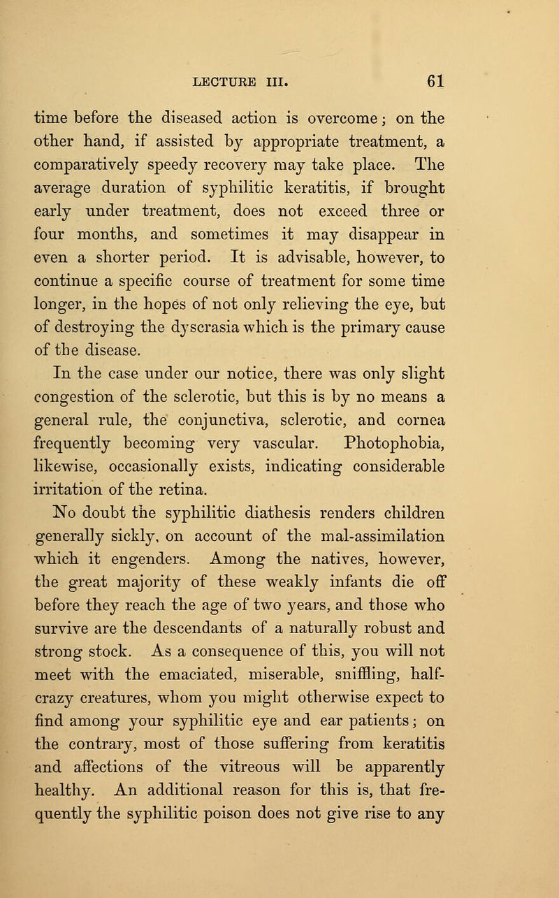 time before the diseased action is overcome; on the other hand, if assisted by appropriate treatment, a comparatively speedy recovery may take place. The average duration of syphilitic keratitis, if brought early under treatment, does not exceed three or four months, and sometimes it may disappear in even a shorter period. It is advisable, however, to continue a specific course of treatment for some time longer, in the hopes of not only relieving the eye, but of destroying the dyscrasia which is the primary cause of the disease. In the case under our notice, there was only slight congestion of the sclerotic, but this is by no means a general rule, the conjunctiva, sclerotic, and cornea frequently becoming very vascular. Photophobia, likewise, occasionally exists, indicating considerable irritation of the retina. No doubt the syphilitic diathesis renders children generally sickly, on account of the mal-assimilation which it engenders. Among the natives, however, the great majority of these weakly infants die off before they reach the age of two years, and those who survive are the descendants of a naturally robust and strong stock. As a consequence of this, you will not meet with the emaciated, miserable, sniffling, half- crazy creatures, whom you might otherwise expect to find among your syphilitic eye and ear patients; on the contrary, most of those suffering from keratitis and affections of the vitreous will be apparently healthy. An additional reason for this is, that fre- quently the syphilitic poison does not give rise to any