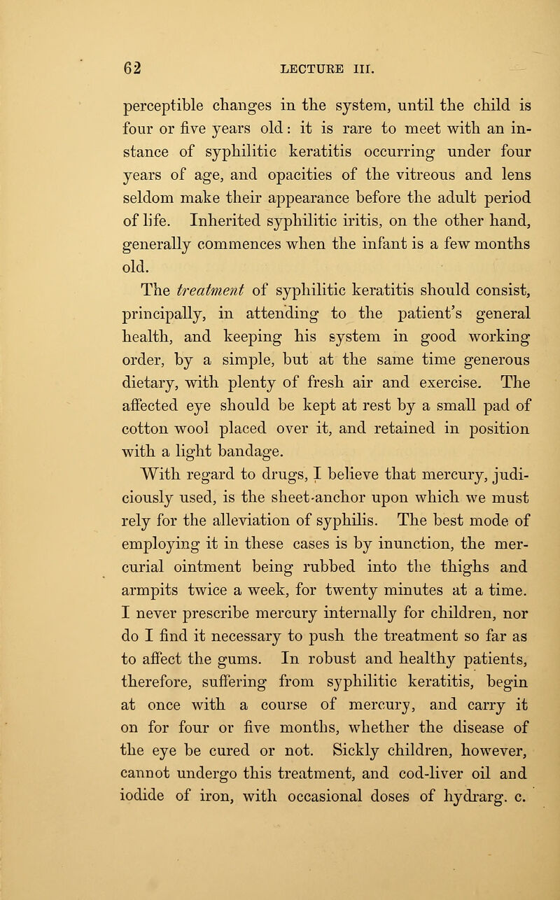 perceptible changes in the system, until the child is four or five years old: it is rare to meet with an in- stance of syphilitic keratitis occurring under four years of age, and opacities of the vitreous and lens seldom make their appearance before the adult period of life. Inherited syphilitic iritis, on the other hand, generally commences when the infant is a few months old. The treatment of syphilitic keratitis should consist, principally, in attending to the patient's general health, and keeping his system in good working order, by a simple, but at the same time generous dietary, with plenty of fresh air and exercise. The affected eye should be kept at rest by a small pad of cotton wool placed over it, and retained in position with a light bandage. With regard to drugs, I believe that mercury, judi- ciously used, is the sheet-anchor upon which we must rely for the alleviation of syphilis. The best mode of employing it in these cases is by inunction, the mer- curial ointment being rubbed into the thighs and armpits twice a week, for twenty minutes at a time. I never prescribe mercury internally for children, nor do I find it necessary to push the treatment so far as to affect the gums. In robust and healthy patients, therefore, suffering from syphilitic keratitis, begin at once with a course of mercury, and carry it on for four or five months, whether the disease of the eye be cured or not. Sickly children, however, cannot undergo this treatment, and cod-liver oil and iodide of iron, with occasional doses of hydrarg. c.