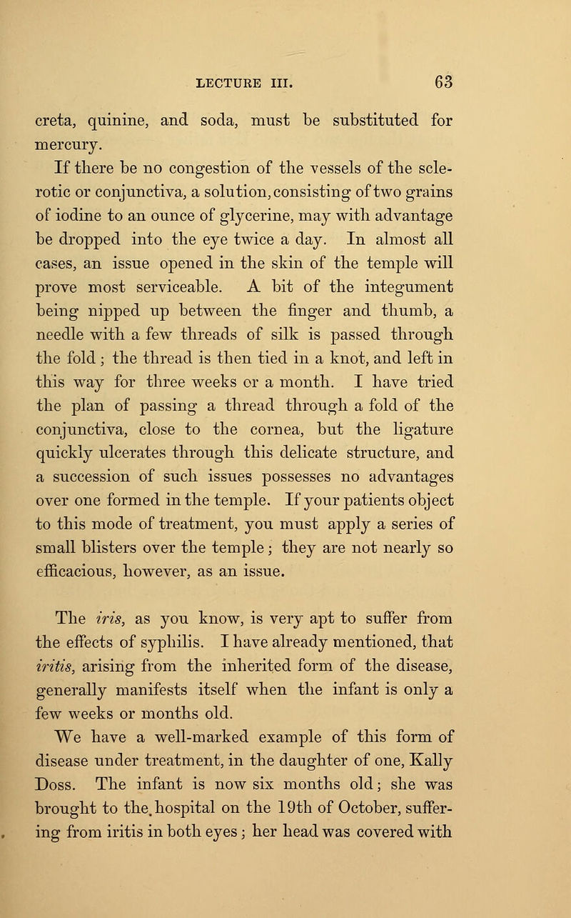 creta, quinine, and soda, must be substituted for mercury. If there be no congestion of the vessels of the scle- rotic or conjunctiva, a solution, consisting of two grains of iodine to an ounce of glycerine, may with advantage be dropped into the eye twice a day. In almost all cases, an issue opened in the skin of the temple will prove most serviceable. A bit of the integument being nipped up between the finger and thumb, a needle with a few threads of silk is passed through the fold ; the thread is then tied in a knot, and left in this way for three weeks or a month. I have tried the plan of passing a thread through a fold of the conjunctiva, close to the cornea, but the ligature quickly ulcerates through this delicate structure, and a succession of such issues possesses no advantages over one formed in the temple. If your patients object to this mode of treatment, you must apply a series of small blisters over the temple; they are not nearly so efficacious, however, as an issue. The iris, as you know, is very apt to suffer from the effects of syphilis. I have already mentioned, that iritis, arising from the inherited form of the disease, generally manifests itself when the infant is only a few weeks or months old. We have a well-marked example of this form of disease under treatment, in the daughter of one, Kally Doss. The infant is now six months old; she was brought to the. hospital on the 19th of October, suffer- ing from iritis in both eyes; her head was covered with