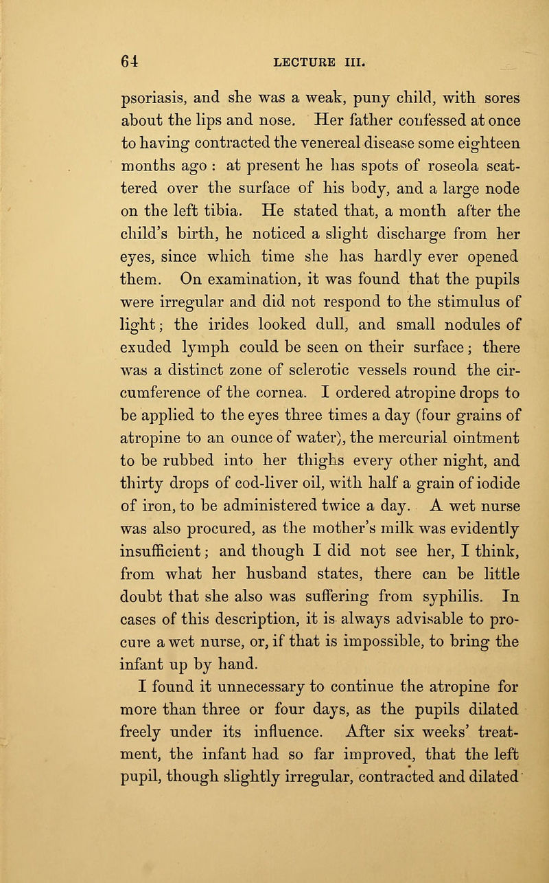 psoriasis, and she was a weak, puny child, with sores about the lips and nose. Her father confessed at once to having contracted the venereal disease some eighteen months ago : at present he has spots of roseola scat- tered over the surface of his body, and a large node on the left tibia. He stated that, a month after the child's birth, he noticed a slight discharge from her eyes, since which time she has hardly ever opened them. On examination, it was found that the pupils were irregular and did not respond to the stimulus of light; the irides looked dull, and small nodules of exuded lymph could be seen on their surface; there was a distinct zone of sclerotic vessels round the cir- cumference of the cornea. I ordered atropine drops to be applied to the eyes three times a day (four grains of atropine to an ounce of water), the mercurial ointment to be rubbed into her thighs every other night, and thirty drops of cod-liver oil, with half a grain of iodide of iron, to be administered twice a day. A wet nurse was also procured, as the mother's milk was evidently insufficient; and though I did not see her, I think, from what her husband states, there can be little doubt that she also was suffering from syphilis. In cases of this description, it is always advisable to pro- cure a wet nurse, or, if that is impossible, to bring the infant up by hand. I found it unnecessary to continue the atropine for more than three or four days, as the pupils dilated freely under its influence. After six weeks' treat- ment, the infant had so far improved, that the left pupil, though slightly irregular, contracted and dilated