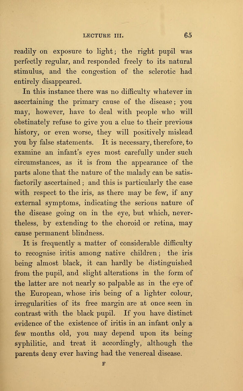 readily on exposure to light; the right pupil was perfectly regular, and responded freely to its natural stimulus, and the congestion of the sclerotic had entirely disappeared. In this instance there was no difficulty whatever in ascertaining the primary cause of the disease; you may, however, have to deal with people who will obstinately refuse to give you a clue to their previous history, or even worse, they will positively mislead you by false statements. It is necessary, therefore, to examine an infant's eyes most carefully under such circumstances, as it is from the appearance of the parts alone that the nature of the malady can be satis- factorily ascertained ; and this is particularly the case with respect to the iris, as there may be few, if any external symptoms, indicating the serious nature of the disease going on in the eye, but which, never- theless, by extending to the choroid or retina, may cause permanent blindness. It is frequently a matter of considerable difficulty to recognise iritis among native children; the iris being almost black, it can hardly be distinguished from the pupil, and slight alterations in the form of the latter are not nearly so palpable as in the eye of the European, whose iris being of a lighter colour, irregularities of its free margin are at once seen in contrast with the black pupil. If you have distinct evidence of the existence of iritis in an infant only a few months old, you may depend upon its being syphilitic, and treat it accordingly, although the parents deny ever having had the venereal disease.