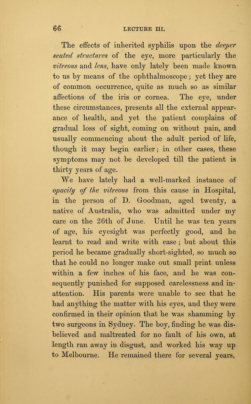 The effects of inherited syphilis upon the deeper seated structures of the eye, more particularly the vitreous and lens, have only lately been made known to us by means of the ophthalmoscope; yet they are of common occurrence, quite as much so as similar affections of the iris or cornea. The eye, under these circumstances, presents all the external appear- ance of health, and yet the patient complains of gradual loss of sight, coming on without pain, and usually commencing about the adult period of life, though it may begin earlier; in other cases, these symptoms may not be developed till the patient is thirty years of age. We have lately had a well-marked instance of opacity of the vitreous from this cause in Hospital, in the person of D. Goodman, aged twenty, a native of Australia, who was admitted under mv care on the 26th of June. Until he was ten years of age, his eyesight was perfectly good, and he learnt to read and write with ease; but about this period he became gradually short-sighted, so much so that he could no longer make out small print unless within a few inches of his face, and he was con- sequently punished for supposed carelessness and in- attention. His parents were unable to see that he had anything the matter with his eyes, and they were confirmed in their opinion that he was shamming by two surgeons in Sydney. The boy, finding he was dis- believed and maltreated for no fault of his own, at length ran away in disgust, and worked his way up to Melbourne. He remained there for several years,