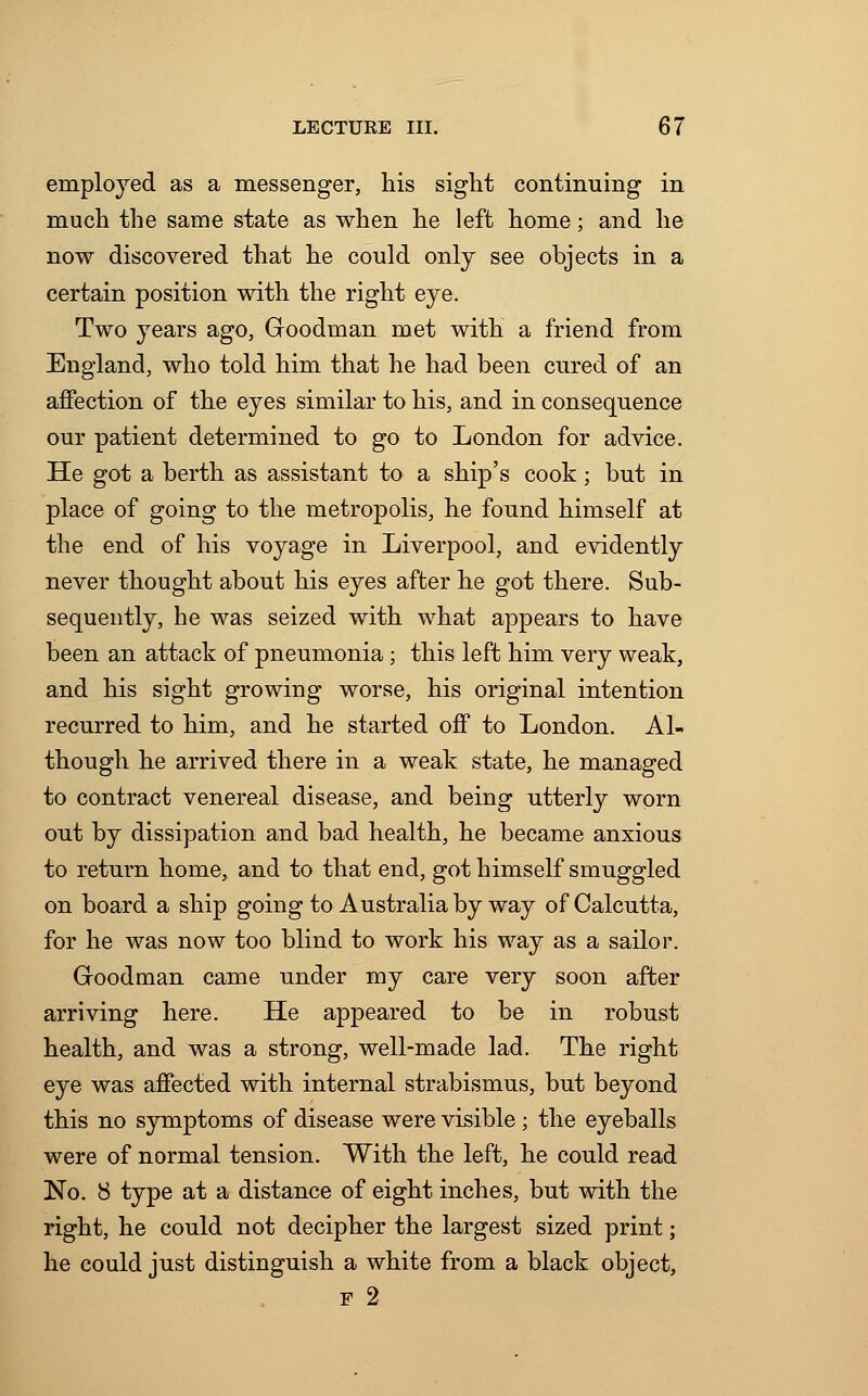 employed as a messenger, his sight continuing in much the same state as when he left home; and he now discovered that he could only see objects in a certain position with the right eye. Two years ago, Gfoodman met with a friend from England, who told him that he had been cured of an affection of the eyes similar to his, and in consequence our patient determined to go to London for advice. He got a berth as assistant to a ship's cook; but in place of going to the metropolis, he found himself at the end of his voyage in Liverpool, and evidently never thought about his eyes after he got there. Sub- sequently, he was seized with what appears to have been an attack of pneumonia; this left him very weak, and his sight growing worse, his original intention recurred to him, and he started off to London. Al- though he arrived there in a weak state, he managed to contract venereal disease, and being utterly worn out by dissipation and bad health, he became anxious to return home, and to that end, got himself smuggled on board a ship going to Australia by way of Calcutta, for he was now too blind to work his way as a sailor. Groodman came under my care very soon after arriving here. He appeared to be in robust health, and was a strong, well-made lad. The right eye was affected with internal strabismus, but beyond this no symptoms of disease were visible ; the eyeballs were of normal tension. With the left, he could read No. 8 type at a distance of eight inches, but with the right, he could not decipher the largest sized print; he could just distinguish a white from a black object, f 2