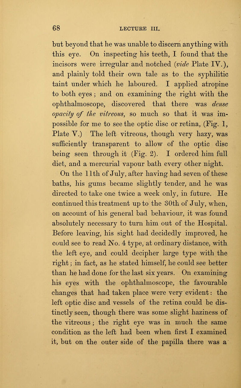 but beyond that he was unable to discern anything with this eye. On inspecting his teeth, I found that the incisors were irregular and notched {vide Plate IV.), and plainly told their own tale as to the syphilitic taint under which he laboured. I applied atropine to both eyes; and on examining the right with the ophthalmoscope, discovered that there was dense opacity of the vitreous, so much so that it was im- possible for me to seethe optic disc or retina, (Fig. 1, Plate V.) The left vitreous, though very hazy, was sufficiently transparent to allow of the optic disc being seen through it (Fig. 2). I ordered him full diet, and a mercurial vapour bath every other night. On the 11th of July, after having had seven of these baths, his gums became slightly tender, and he was directed to take one twice a week only, in future. He continued this treatment up to the 30th of July, when, on account of his general bad behaviour, it was found absolutely necessary to turn him out of the Hospital. Before leaving, his sight had decidedly improved, he could see to read No. 4 type, at ordinary distance, with the left eye, and could decipher large type with the right; in fact, as he stated himself, he could see better than he had done for the last six years. On examining his eyes with the ophthalmoscope, the favourable changes that had taken place were very evident: the left optic disc and vessels of the retina could be dis- tinctly seen, though there was some slight haziness of the vitreous; the right eye was in much the same condition as the left had been when first I examined it, but on the outer side of the papilla there was a