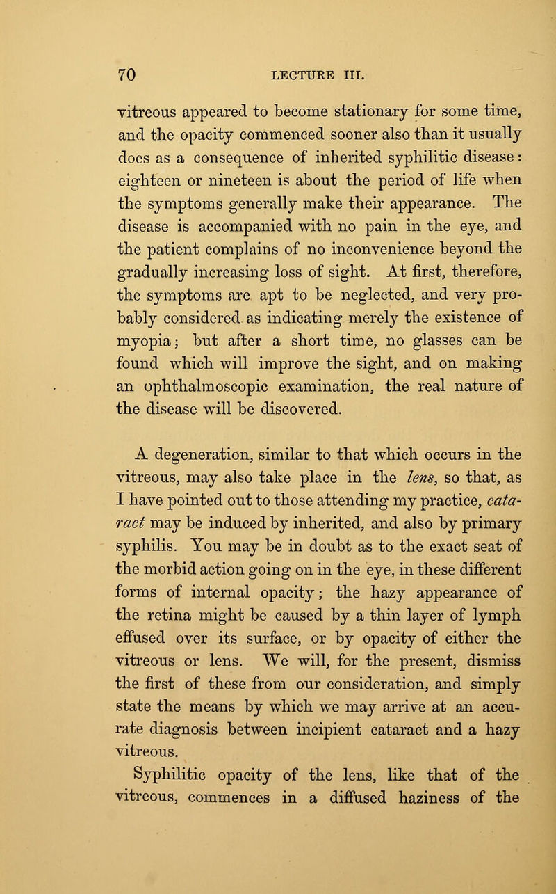 vitreous appeared to become stationary for some time, and the opacity commenced sooner also than it usually does as a consequence of inherited syphilitic disease: eighteen or nineteen is about the period of life when the symptoms generally make their appearance. The disease is accompanied with no pain in the eye, and the patient complains of no inconvenience beyond the gradually increasing loss of sight. At first, therefore, the symptoms are apt to be neglected, and very pro- bably considered as indicating merely the existence of myopia; but after a short time, no glasses can be found which will improve the sight, and on making an ophthalmoscopic examination, the real nature of the disease will be discovered. A degeneration, similar to that which occurs in the vitreous, may also take place in the lens, so that, as I have pointed out to those attending my practice, cata- ract may be induced by inherited, and also by primary syphilis. You may be in doubt as to the exact seat of the morbid action going on in the eye, in these different forms of internal opacity; the hazy appearance of the retina might be caused by a thin layer of lymph effused over its surface, or by opacity of either the vitreous or lens. We will, for the present, dismiss the first of these from our consideration, and simply state the means by which we may arrive at an accu- rate diagnosis between incipient cataract and a hazy vitreous. Syphilitic opacity of the lens, like that of the vitreous, commences in a diffused haziness of the