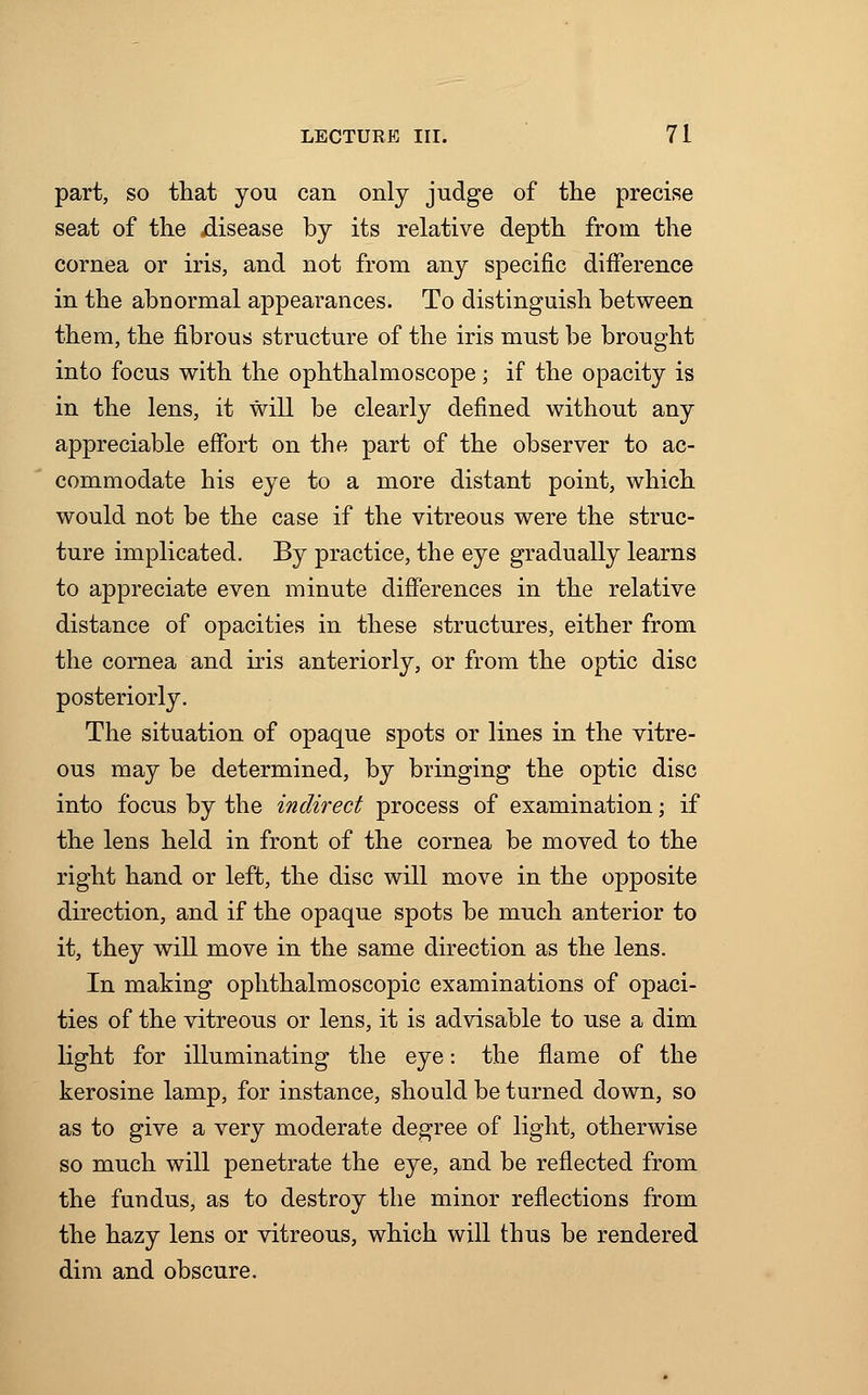 part, so that you can only judge of the precise seat of the disease by its relative depth from the cornea or iris, and not from any specific difference in the abnormal appearances. To distinguish between them, the fibrous structure of the iris must be brought into focus with the ophthalmoscope; if the opacity is in the lens, it will be clearly defined without any appreciable effort on the part of the observer to ac- commodate his eye to a more distant point, which would not be the case if the vitreous were the struc- ture implicated. By practice, the eye gradually learns to appreciate even minute differences in the relative distance of opacities in these structures, either from the cornea and iris anteriorly, or from the optic disc posteriorly. The situation of opaque spots or lines in the vitre- ous may be determined, by bringing the optic disc into focus by the indirect process of examination; if the lens held in front of the cornea be moved to the right hand or left, the disc will move in the opposite direction, and if the opaque spots be much anterior to it, they will move in the same direction as the lens. In making ophthalmoscopic examinations of opaci- ties of the vitreous or lens, it is advisable to use a dim light for illuminating the eye: the flame of the kerosine lamp, for instance, should be turned down, so as to give a very moderate degree of light, otherwise so much will penetrate the eye, and be reflected from the fundus, as to destroy the minor reflections from the hazy lens or vitreous, which will thus be rendered dim and obscure.
