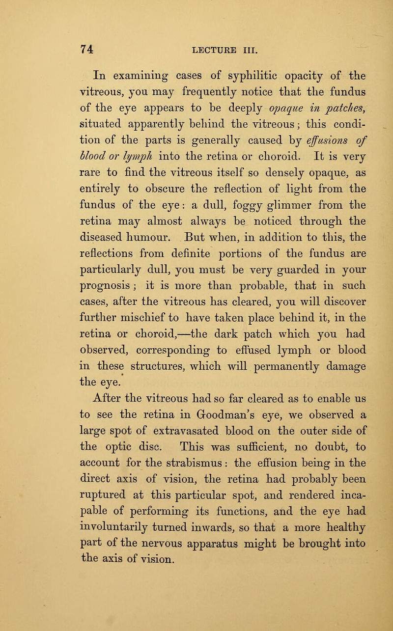 In examining cases of syphilitic opacity of the vitreous, you may frequently notice that the fundus of the eye appears to be deeply opaque in patches, situated apparently behind the vitreous; this condi- tion of the parts is generally caused by effusions of blood or lymph into the retina or choroid. It is very rare to find the vitreous itself so densely opaque, as entirely to obscure the reflection of light from the fundus of the eye: a dull, foggy glimmer from the retina may almost always be noticed through the diseased humour. But when, in addition to this, the reflections from definite portions of the fundus are particularly dull, you must be very guarded in your prognosis ; it is more than probable, that in such cases, after the vitreous has cleared, you will discover further mischief to have taken place behind it, in the retina or choroid,—the dark patch which you had observed, corresponding to effused lymph or blood in these structures, which will permanently damage the eye. After the vitreous had so far cleared as to enable us to see the retina in Groodman's eye, we observed a large spot of extravasated blood on the outer side of the optic disc. This was sufficient, no doubt, to account for the strabismus : the effusion being in the direct axis of vision, the retina had probably been ruptured at this particular spot, and rendered inca- pable of performing its functions, and the eye had involuntarily turned inwards, so that a more healthy part of the nervous apparatus might be brought into the axis of vision.