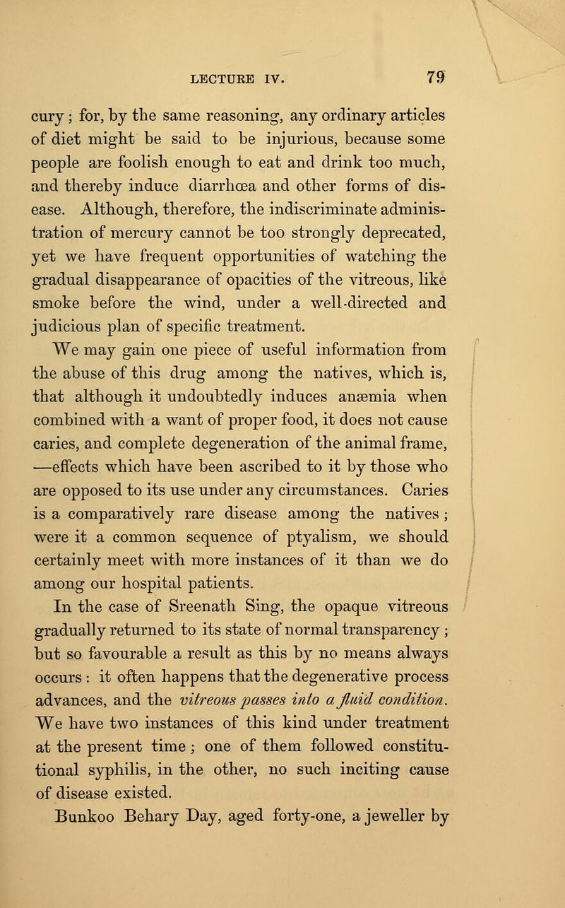 cury; for, by the same reasoning, any ordinary articles of diet might be said to be injurious, because some people are foolish enough to eat and drink too much, and thereby induce diarrhoea and other forms of dis- ease. Although, therefore, the indiscriminate adminis- tration of mercury cannot be too strongly deprecated, yet we have frequent opportunities of watching the gradual disappearance of opacities of the vitreous, like smoke before the wind, under a well-directed and judicious plan of specific treatment. We may gain one piece of useful information from the abuse of this drug among the natives, which is, that although it undoubtedly induces anaemia when combined with a want of proper food, it does not cause caries, and complete degeneration of the animal frame, —effects which have been ascribed to it by those who are opposed to its use under any circumstances. Caries is a comparatively rare disease among the natives ; were it a common sequence of ptyalism, we should certainly meet with more instances of it than we do among our hospital patients. In the case of Sreenath Sing, the opaque vitreous gradually returned to its state of normal transparency; but so favourable a result as this by no means always occurs : it often happens that the degenerative process advances, and the vitreous passes into a fluid condition. We have two instances of this kind under treatment at the present time ; one of them followed constitu- tional syphilis, in the other, no such inciting cause of disease existed. Bunkoo Behary Day, aged forty-one, a jeweller by