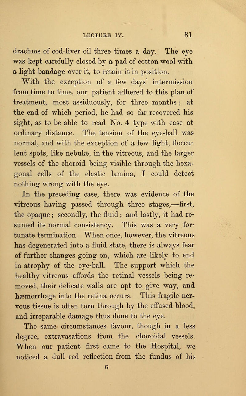 drachms of cod-liver oil three times a day. The eye was kept carefully closed by a pad of cotton wool with a light bandage over it, to retain it in position. With the exception of a few days' intermission from time to time, our patient adhered to this plan of treatment, most assiduously, for three months • at the end of which period, he had so far recovered his sight, as to be able to read No. 4 type with ease at ordinary distance. The tension of the eye-ball was normal, and with the exception of a few light, floccu- lent spots, like nebulae, in the vitreous, and the larger vessels of the choroid being visible through the hexa- gonal cells of the elastic lamina, I could detect nothing wrong with the eye. In the preceding case, there was evidence of the vitreous having passed through three stages,—first, the opaque; secondly, the fluid ; and lastly, it had re- sumed its normal consistency. This was a very for- tunate termination. When once, however, the vitreous has degenerated into a fluid state, there is always fear of further changes going on, which are likely to end in atrophy of the eye-ball. The support which the healthy vitreous affords the retinal vessels being re- moved, their delicate walls are apt to give way, and haemorrhage into the retina occurs. This fragile ner- vous tissue is often torn through by the effused blood, and irreparable damage thus done to the eye. The same circumstances favour, though in a less degree, extravasations from the choroidal vessels. When our patient first came to the Hospital, we noticed a dull red reflection from the fundus of his G