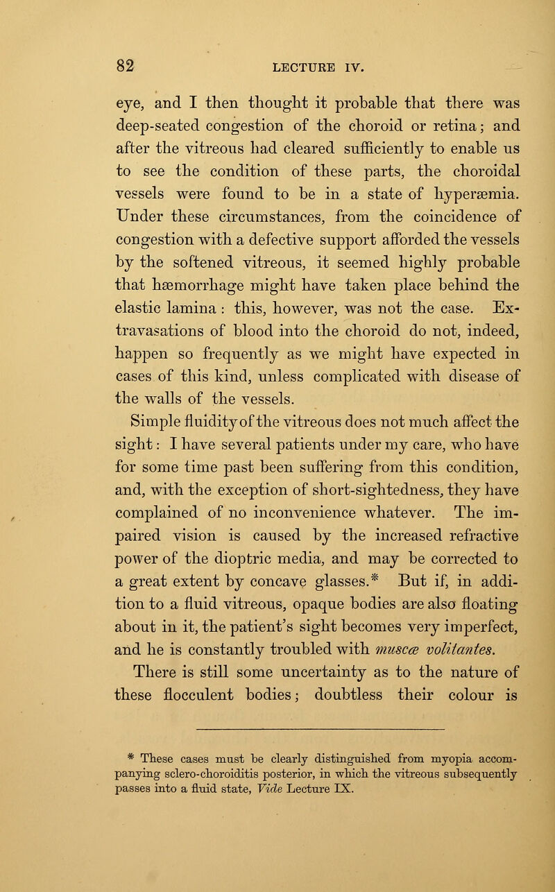 eye, and I then thought it probable that there was deep-seated congestion of the choroid or retina; and after the vitreous had cleared sufficiently to enable us to see the condition of these parts, the choroidal vessels were found to be in a state of hyperemia. Under these circumstances, from the coincidence of congestion with a defective support afforded the vessels by the softened vitreous, it seemed highly probable that haemorrhage might have taken place behind the elastic lamina : this, however, was not the case. Ex- travasations of blood into the choroid do not, indeed, happen so frequently as we might have expected in cases of this kind, unless complicated with disease of the walls of the vessels. Simple fluidity of the vitreous does not much affect the sight: I have several patients under my care, who have for some time past been suffering from this condition, and, with the exception of short-sightedness, they have complained of no inconvenience whatever. The im- paired vision is caused by the increased refractive power of the dioptric media, and may be corrected to a great extent by concave glasses.* But if, in addi- tion to a fluid vitreous, opaque bodies are also floating about in it, the patient's sight becomes very imperfect, and he is constantly troubled with muscce volitantes. There is still some uncertainty as to the nature of these flocculent bodies; doubtless their colour is * These cases must be clearly distinguished from myopia accom- panying sclero-choroiditis posterior, in which the vitreous subsequently passes into a fluid state, Vide Lecture IX.