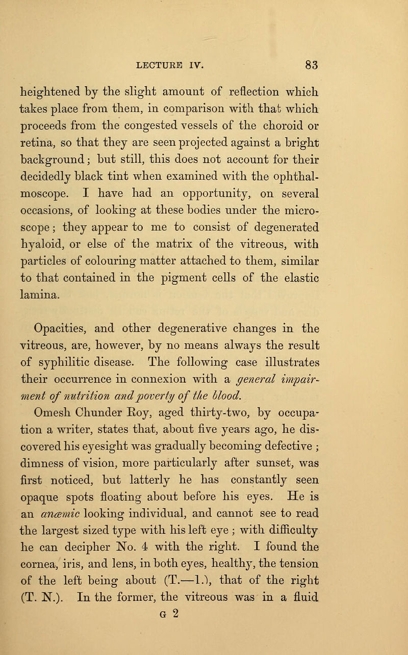 heightened by the slight amount of reflection which takes place from them, in comparison with that which proceeds from the congested vessels of the choroid or retina, so that they are seen projected against a bright background; but still, this does not account for their decidedly black tint when examined with the ophthal- moscope. I have had an opportunity, on several occasions, of looking at these bodies under the micro- scope ; they appear to me to consist of degenerated hyaloid, or else of the matrix of the vitreous, with particles of colouring matter attached to them, similar to that contained in the pigment cells of the elastic lamina. Opacities, and other degenerative changes in the vitreous, are, however, by no means always the result of syphilitic disease. The following case illustrates their occurrence in connexion with a general impair- ment of nutrition and poverty of the blood. Omesh Chunder Roy, aged thirty-two, by occupa- tion a writer, states that, about five years ago, he dis- covered his eyesight was gradually becoming defective ; dimness of vision, more particularly after sunset, was first noticed, but latterly he has constantly seen opaque spots floating about before his eyes. He is an ancemic looking individual, and cannot see to read the largest sized type with his left eye ; with difficulty he can decipher No. 4 with the right. I found the cornea, iris, and lens, in both eyes, healthy, the tension of the left being about (T.—I.), that of the right (T. N.). In the former, the vitreous was in a fluid G 2