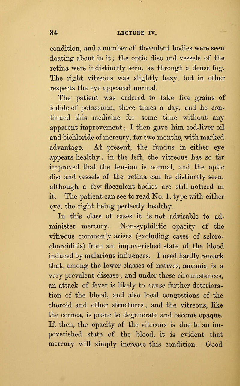 condition, and a number of flocculent bodies were seen floating about in it; the optic disc and vessels of the retina were indistinctly seen, as through a dense fog. The right vitreous was slightly hazy, but in other respects the eye appeared normal. The patient was ordered to take five grains of iodide of potassium, three times a day, and he con- tinued this medicine for some time without any apparent improvement; I then gave him cod-liver oil and bichloride of mercury, for two months, with marked advantage. At present, the fundus in either eye appears healthy; in the left, the vitreous has so far improved that the tension is normal, and the optic disc and vessels of the retina can be distinctly seen, although a few flocculent bodies are still noticed in it. The patient can see to read No. 1. type with either eye, the right being perfectly healthy. In this class of cases it is riot advisable to ad- minister mercury. Non-syphilitic opacity of the vitreous commonly arises (excluding cases of sclero- choroiditis) from an impoverished state of the blood induced by malarious influences. I need hardly remark that, among the lower classes of natives, anaemia is a very prevalent disease ; and under these circumstances, an attack of fever is likely to cause further deteriora- tion of the blood, and also local congestions of the choroid and other structures; and the vitreous, like the cornea, is prone to degenerate and become opaque. If, then, the opacity of the vitreous is due to an im- poverished state of the blood, it is evident that mercury will simply increase this condition. Good