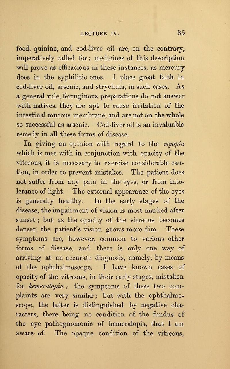 food, quinine, and cod-liver oil are, on the contrary, imperatively called for; medicines of this description will prove as efficacious in these instances, as mercury does in the syphilitic ones. I place great faith in cod-liver oil, arsenic, and strychnia, in such cases. As a general rule, ferruginous preparations do not answer with natives, they are apt to cause irritation of the intestinal mucous membrane, and are not on the whole so successful as arsenic. Cod-liver oil is an invaluable remedy in all these forms of disease. In giving an opinion with regard to the myopia which is met with in conjunction with opacity of the vitreous, it is necessary to exercise considerable cau- tion, in order to prevent mistakes. The patient does not suffer from any pain in the eyes, or from into- lerance of light. The external appearance of the eyes is generally healthy. In the early stages of the disease, the impairment of vision is most marked after sunset; but as the opacity of the vitreous becomes denser, the patient's vision grows more dim. These symptoms are, however, common to various other forms of disease, and there is only one way of arriving at an accurate diagnosis, namely, by means of the ophthalmoscope. I have known cases of opacity of the vitreous, in their early stages, mistaken for hemeralopia; the symptoms of these two com- plaints are very similar; but with the ophthalmo- scope, the latter is distinguished by negative cha- racters, there being no condition of the fundus of the eye pathognomonic of hemeralopia, that I am aware of. The opaque condition of the vitreous,