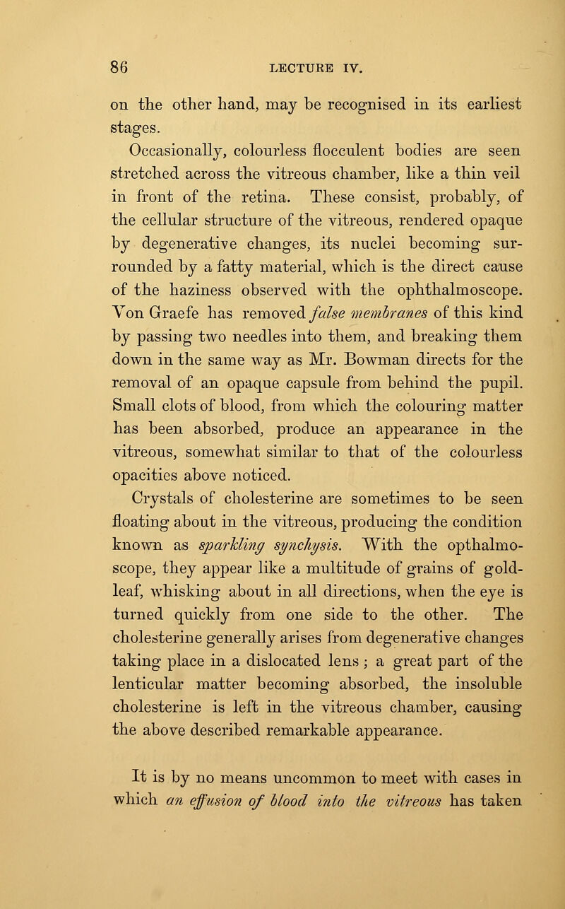 on the other hand, may be recognised in its earliest stages. Occasionally, colourless flocculent bodies are seen stretched across the vitreons chamber, like a thin veil in front of the retina. These consist, probably, of the cellular structure of the vitreous, rendered opaque by degenerative changes, its nuclei becoming sur- rounded by a fatty material, which is the direct cause of the haziness observed with the ophthalmoscope. Yon Graefe has removed false membranes of this kind by passing two needles into them, and breaking them down in the same way as Mr. Bowman directs for the removal of an opaque capsule from behind the pupil. Small clots of blood, from which the colouring matter has been absorbed, produce an appearance in the vitreous, somewhat similar to that of the colourless opacities above noticed. Crystals of cholesterine are sometimes to be seen floating about in the vitreous, producing the condition known as sparkling syncliysis. With the opthalmo- scope, they appear like a multitude of grains of gold- leaf, whisking about in all directions, when the eye is turned quickly from one side to the other. The cholesterine generally arises from degenerative changes taking place in a dislocated lens ; a great part of the lenticular matter becoming absorbed, the insoluble cholesterine is left in the vitreous chamber, causing the above described remarkable appearance. It is by no means uncommon to meet with cases in which an effusion of blood into the vitreous has taken
