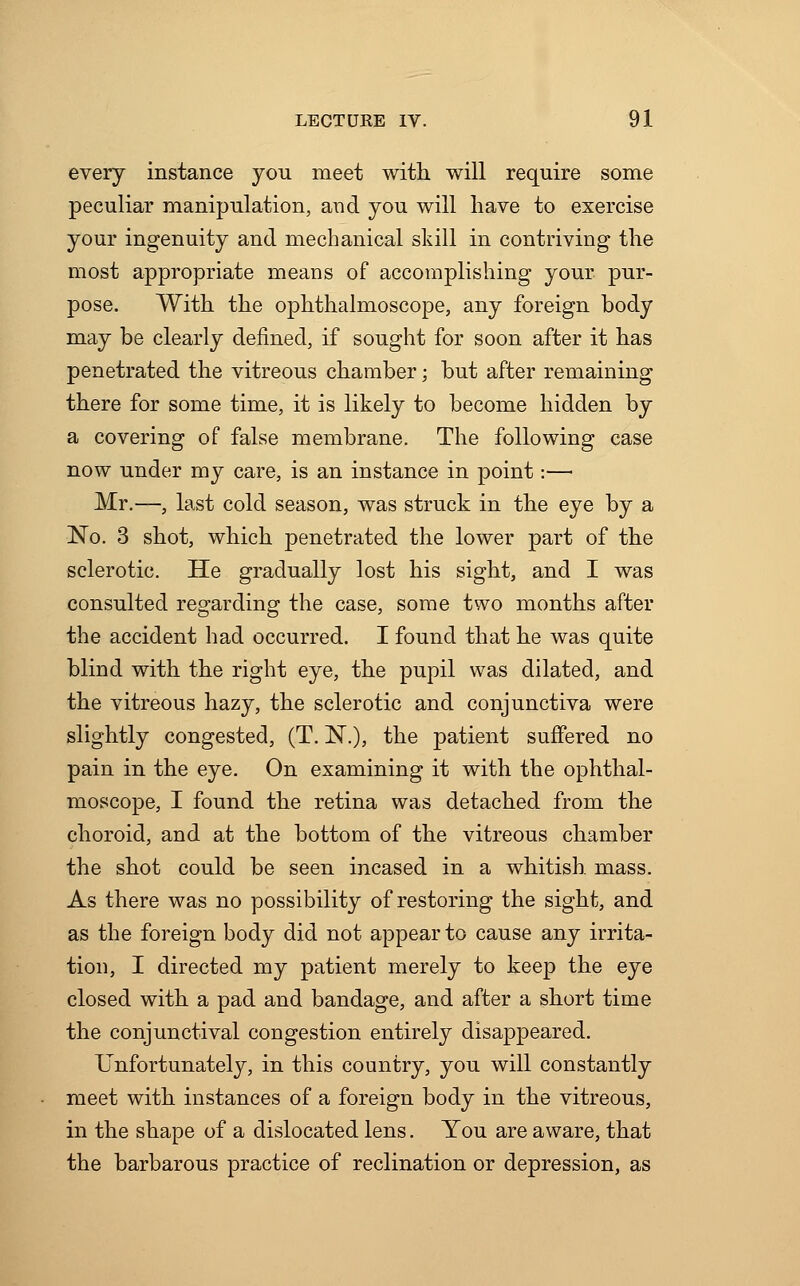 every instance you meet with will require some peculiar manipulation, and you will have to exercise your ingenuity and mechanical skill in contriving the most appropriate means of accomplishing your pur- pose. With the ophthalmoscope, any foreign body may be clearly defined, if sought for soon after it has penetrated the vitreous chamber; but after remaining there for some time, it is likely to become hidden by a covering of false membrane. The following case now under my care, is an instance in point:—■ Mr.—, last cold season, was struck in the eye by a No. 3 shot, which penetrated the lower part of the sclerotic. He gradually lost his sight, and I was consulted regarding the case, some two months after the accident had occurred. I found that he was quite blind with the right eye, the pupil was dilated, and the vitreous hazy, the sclerotic and conjunctiva were slightly congested, (T. ~N.), the patient suffered no pain in the eye. On examining it with the ophthal- moscope, I found the retina was detached from the choroid, and at the bottom of the vitreous chamber the shot could be seen incased in a whitish, mass. As there was no possibility of restoring the sight, and as the foreign body did not appear to cause any irrita- tion, I directed my patient merely to keep the eye closed with a pad and bandage, and after a short time the conjunctival congestion entirely disappeared. Unfortunately, in this country, you will constantly meet with instances of a foreign body in the vitreous, in the shape of a dislocated lens. You are aware, that the barbarous practice of reclination or depression, as