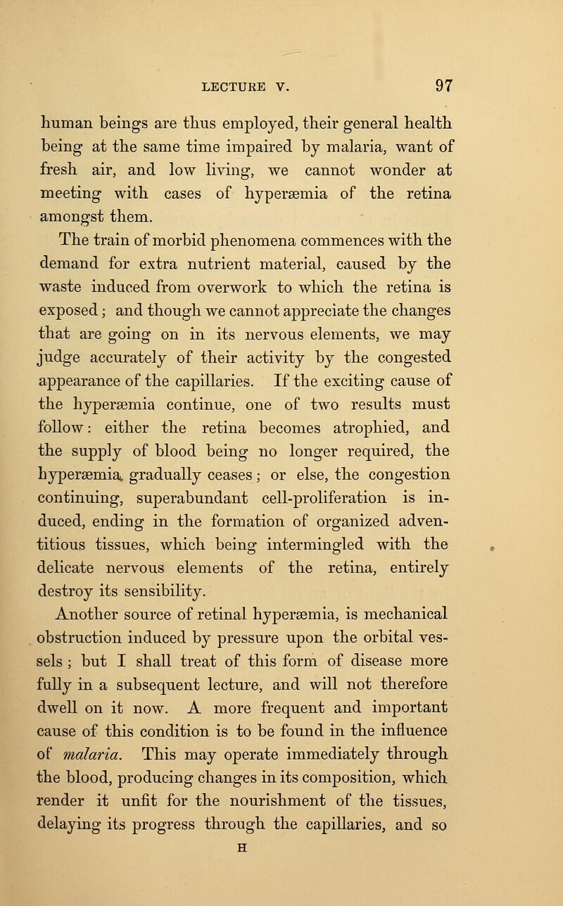 human beings are thus employed, their general health being at the same time impaired by malaria, want of fresh air, and low living, we cannot wonder at meeting with cases of hyperaemia of the retina amongst them. The train of morbid phenomena commences with the demand for extra nutrient material, caused by the waste induced from overwork to which the retina is exposed; and though we cannot appreciate the changes that are going on in its nervous elements, we may judge accurately of their activity by the congested appearance of the capillaries. If the exciting cause of the hyperaemia continue, one of two results must follow: either the retina becomes atrophied, and the supply of blood being no longer required, the hyperaemia gradually ceases; or else, the congestion continuing, superabundant cell-proliferation is in- duced, ending in the formation of organized adven- titious tissues, which being intermingled with the delicate nervous elements of the retina, entirely destroy its sensibility. Another source of retinal hyperaemia, is mechanical obstruction induced by pressure upon the orbital ves- sels ; but I shall treat of this form of disease more fully in a subsequent lecture, and will not therefore dwell on it now. A more frequent and important cause of this condition is to be found in the influence of malaria. This may operate immediately through the blood, producing changes in its composition, which render it unfit for the nourishment of the tissues, delaying its progress through the capillaries, and so H