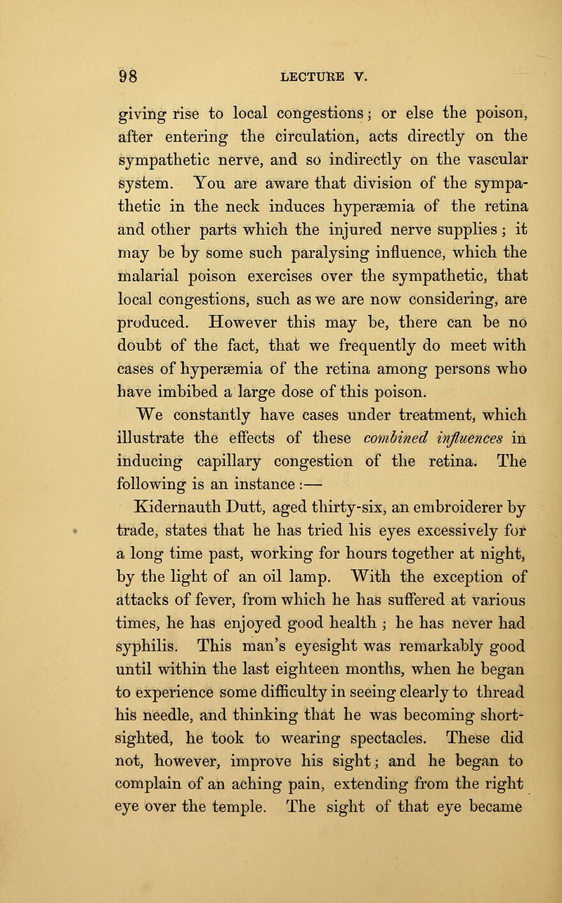 giving rise to local congestions | or else the poison, after entering the circulation, acts directly on the sympathetic nerve, and so indirectly on the vascular system. Yon are aware that division of the sympa- thetic in the neck induces hyperemia of the retina and other parts which the injured nerve supplies; it may be by some such paralysing influence, which the malarial poison exercises over the sympathetic, that local congestions, such as we are now considering, are produced. However this may be, there can be no doubt of the fact, that we frequently do meet with cases of hyperemia of the retina among persons who have imbibed a large dose of this poison. We constantly have cases under treatment, which illustrate the effects of these combined influences in inducing capillary congestion of the retina. The following is an instance :— Kidernauth Dutt, aged thirty-six, an embroiderer by trade, states that he has tried his eyes excessively for a long time past, working for hours together at night, by the light of an oil lamp. With the exception of attacks of fever, from which he has suffered at various times, he has enjoyed good health \ he has never had syphilis. This man's eyesight was remarkably good until within the last eighteen months, when he began to experience some difficulty in seeing clearly to thread his needle, and thinking that he was becoming short- sighted, he took to wearing spectacles. These did not, however, improve his sight; and he began to complain of an aching pain, extending from the right eye over the temple. The sight of that eye became