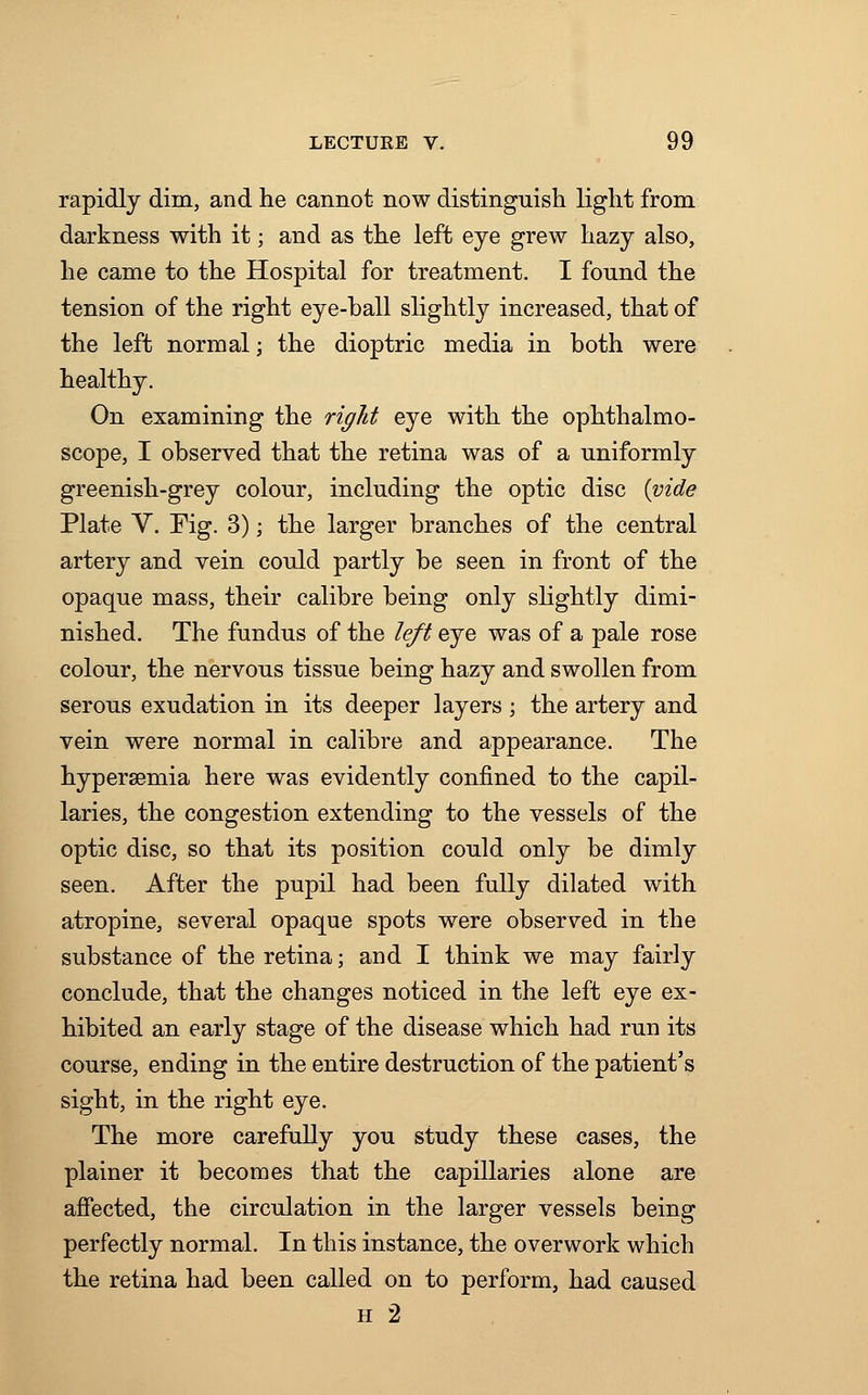 rapidly dim, and he cannot now distinguish light from darkness with it; and as the left eye grew hazy also, he came to the Hospital for treatment. I found the tension of the right eye-ball slightly increased, that of the left normal; the dioptric media in both were healthy. On examining the right eye with the ophthalmo- scope, I observed that the retina was of a uniformly greenish-grey colour, including the optic disc {vide Plate V. Fig. 3); the larger branches of the central artery and vein could partly be seen in front of the opaque mass, their calibre being only slightly dimi- nished. The fundus of the left eye was of a pale rose colour, the nervous tissue being hazy and swollen from serous exudation in its deeper layers ; the artery and vein were normal in calibre and appearance. The hyperemia here was evidently confined to the capil- laries, the congestion extending to the vessels of the optic disc, so that its position could only be dimly seen. After the pupil had been fully dilated with atropine, several opaque spots were observed in the substance of the retina; and I think we may fairly conclude, that the changes noticed in the left eye ex- hibited an early stage of the disease which had run its course, ending in the entire destruction of the patient's sight, in the right eye. The more carefully you study these cases, the plainer it becomes that the capillaries alone are affected, the circulation in the larger vessels being perfectly normal. In this instance, the overwork which the retina had been called on to perform, had caused h 2