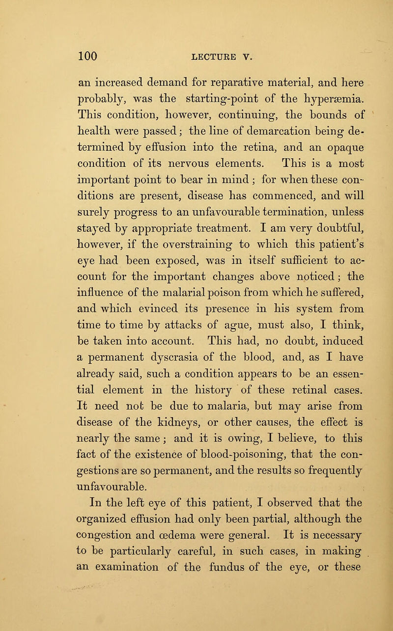 an increased demand for reparative material, and here probably, was trie starting-point of the hyperemia. This condition, however, continuing, the bounds of health were passed; the line of demarcation being de- termined by effusion into the retina, and an opaque condition of its nervous elements. This is a most important point to bear in mind ; for when these con- ditions are present, disease has commenced, and will surely progress to an unfavourable termination, unless stayed by appropriate treatment. I am very doubtful, however, if the overstraining to which this patient's eye had been exposed, was in itself sufficient to ac- count for the important changes above noticed; the influence of the malarial poison from which he suffered, and which evinced its presence in his system from time to time by attacks of ague, must also, I think, be taken into account. This had, no doubt, induced a permanent dyscrasia of the blood, and, as I have already said, such a condition appears to be an essen- tial element in the history of these retinal cases. It need not be due to malaria, but may arise from disease of the kidneys, or other causes, the effect is nearly the same; and it is owing, I believe, to this fact of the existence of blood-poisoning, that the con- gestions are so permanent, and the results so frequently unfavourable. In the left eye of this patient, I observed that the organized effusion had only been partial, although the congestion and oedema were general. It is necessary to be particularly careful, in such cases, in making an examination of the fundus of the eye, or these