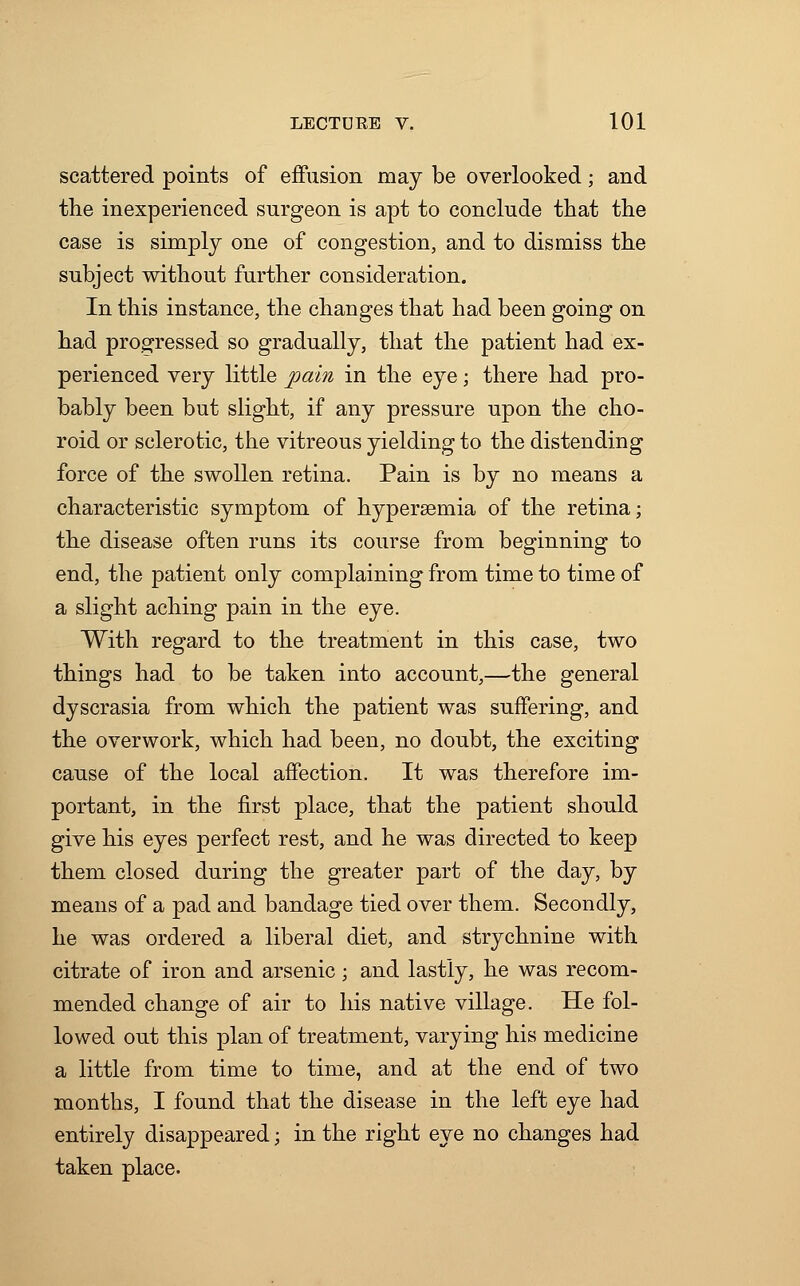 scattered points of effusion may be overlooked; and trie inexperienced surgeon is apt to conclude that the case is simply one of congestion, and to dismiss the subject without further consideration. In this instance, the changes that had been going on had progressed so gradually, that the patient had ex- perienced very little pain in the eye; there had pro- bably been but slight, if any pressure upon the cho- roid or sclerotic, the vitreous yielding to the distending force of the swollen retina. Pain is by no means a characteristic symptom of hypersemia of the retina; the disease often runs its course from beginning to end, the patient only complaining from time to time of a slight aching pain in the eye. With regard to the treatment in this case, two things had to be taken into account,—the general dyscrasia from which the patient was suffering, and the overwork, which had been, no doubt, the exciting cause of the local affection. It was therefore im- portant, in the first place, that the patient should give his eyes perfect rest, and he was directed to keep them closed during the greater part of the day, by means of a pad and bandage tied over them. Secondly, he was ordered a liberal diet, and strychnine with citrate of iron and arsenic; and lastly, he was recom- mended change of air to his native village. He fol- lowed out this plan of treatment, varying his medicine a little from time to time, and at the end of two months, I found that the disease in the left eye had entirely disappeared; in the right eye no changes had taken place.