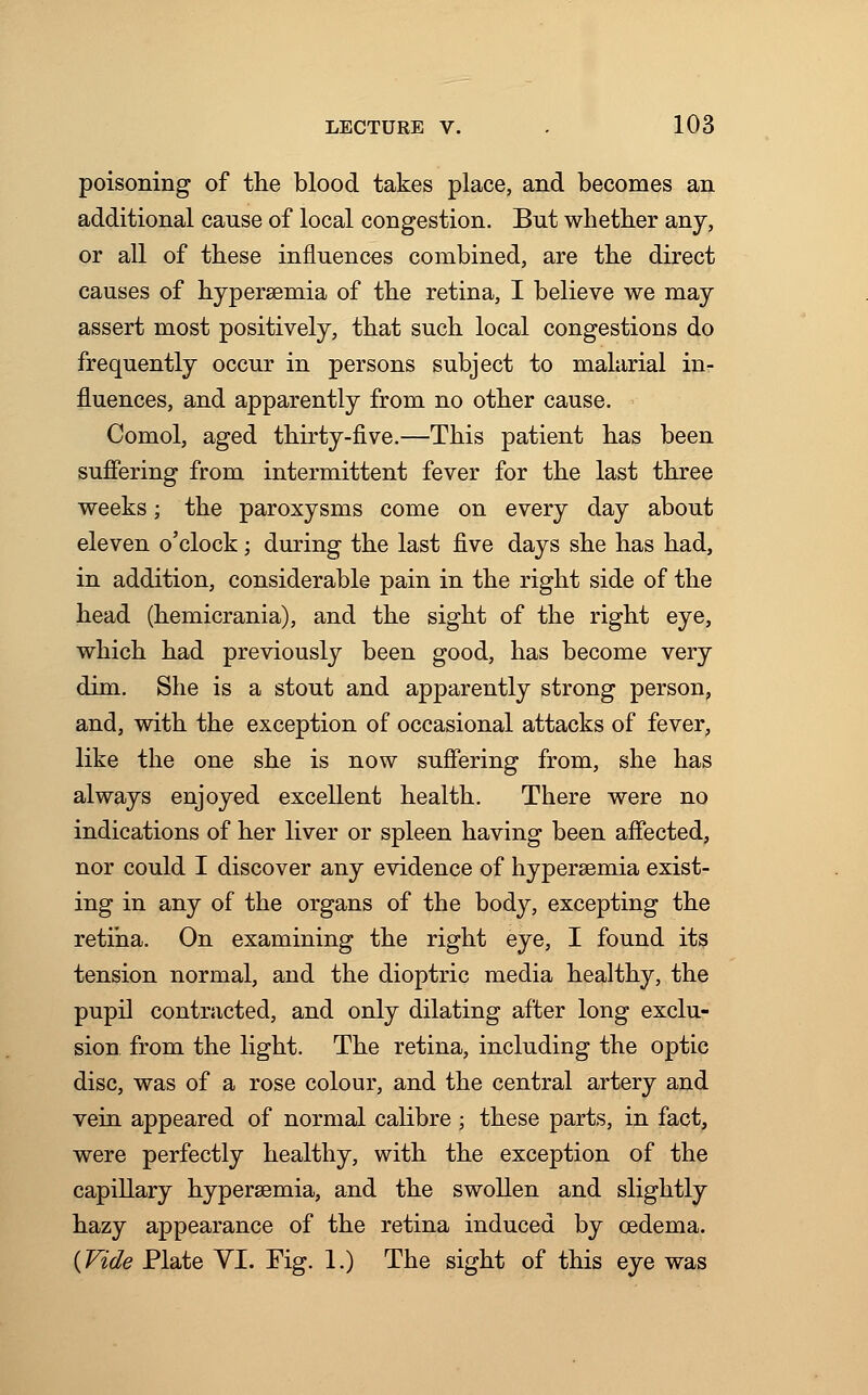 poisoning of the blood takes place, and becomes an additional cause of local congestion. But whether any, or all of these influences combined, are the direct causes of hypersemia of the retina, I believe we may assert most positively, that such local congestions do frequently occur in persons subject to malarial in- fluences, and apparently from no other cause. Comol, aged thirty-five.—This patient has been suffering from intermittent fever for the last three weeks; the paroxysms come on every day about eleven o'clock; during the last five days she has had, in addition, considerable pain in the right side of the head (hemicrania), and the sight of the right eye, which had previously been good, has become very dim. She is a stout and apparently strong person, and, with the exception of occasional attacks of fever, like the one she is now suffering from, she has always enjoyed excellent health. There were no indications of her liver or spleen having been affected, nor could I discover any evidence of hyperemia exist- ing in any of the organs of the body, excepting the retina. On examining the right eye, I found its tension normal, and the dioptric media healthy, the pupil contracted, and only dilating after long exclu- sion from the light. The retina, including the optic disc, was of a rose colour, and the central artery and vein appeared of normal calibre ; these parts, in fact, were perfectly healthy, with the exception of the capillary hypersemia, and the swollen and slightly hazy appearance of the retina induced by oedema. {Vide Plate VI. Fig. 1.) The sight of this eye was