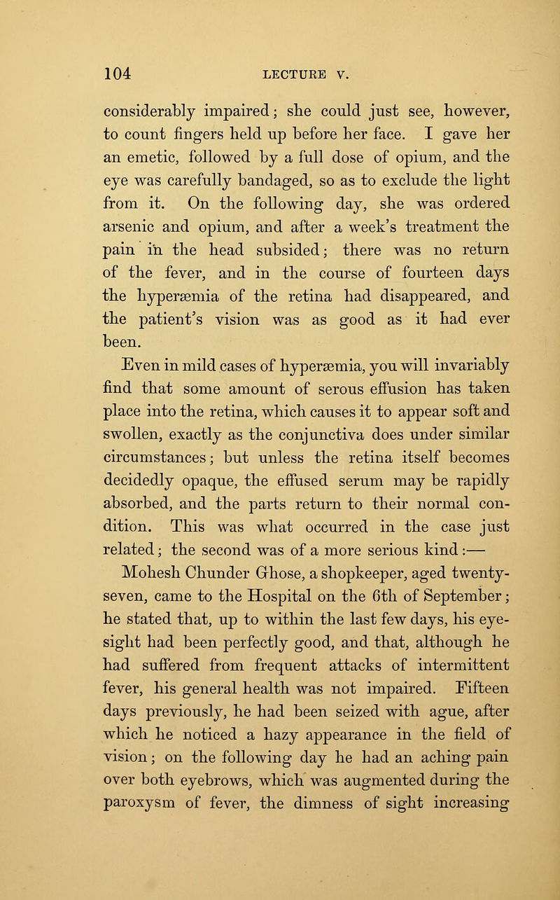 considerably impaired; she could just see, however, to count fingers held up before her face. I gave her an emetic, followed by a full dose of opium, and the eye was carefully bandaged, so as to exclude the light from it. On the following day, she was ordered arsenic and opium, and after a week's treatment the pain in the head subsided; there was no return of the fever, and in the course of fourteen days the hyperemia of the retina had disappeared, and the patient's vision was as good as it had ever been. Even in mild cases of hypersemia, you will invariably find that some amount of serous effusion has taken place into the retina, which causes it to appear soft and swollen, exactly as the conjunctiva does under similar circumstances; but unless the retina itself becomes decidedly opaque, the effused serum may be rapidly absorbed, and the parts return to their normal con- dition. This was what occurred in the case just related; the second was of a more serious kind:— Mohesh Chunder Grhose, a shopkeeper, aged twenty- seven, came to the Hospital on the 6th of September; he stated that, up to within the last few days, his eye- sight had been perfectly good, and that, although he had suffered from frequent attacks of intermittent fever, his general health was not impaired. Fifteen days previously, he had been seized with ague, after which he noticed a hazy appearance in the field of vision; on the following day he had an aching pain over both eyebrows, which was augmented during the paroxysm of fever, the dimness of sight increasing