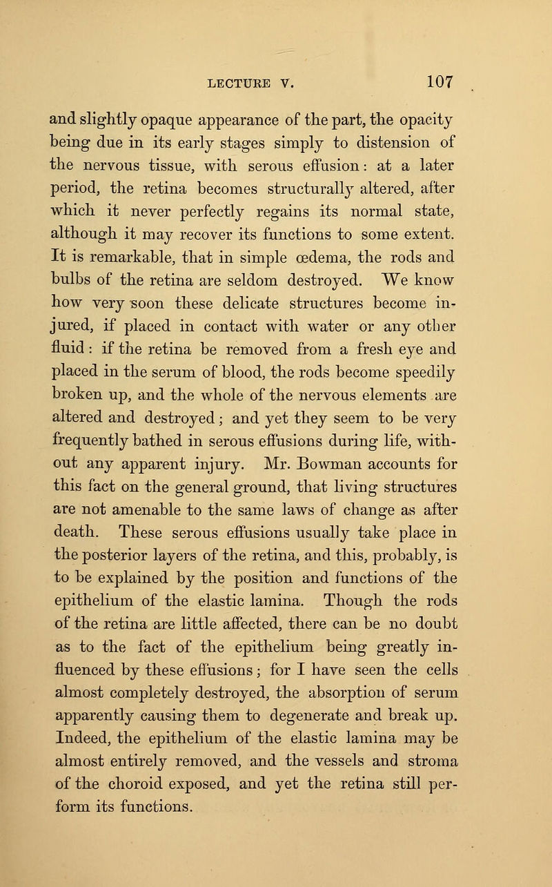 and slightly opaque appearance of the part, the opacity being due in its early stages simply to distension of the nervous tissue, with serous effusion: at a later period, the retina becomes structurally altered, after which it never perfectly regains its normal state, although it may recover its functions to some extent. It is remarkable, that in simple oedema, the rods and bulbs of the retina are seldom destroyed. We know how very soon these delicate structures become in- jured, if placed in contact with water or any other fluid : if the retina be removed from a fresh eye and placed in the serum of blood, the rods become speedily broken up, and the whole of the nervous elements are altered and destroyed; and yet they seem to be very frequently bathed in serous effusions during life, with- out any apparent injury. Mr. Bowman accounts for this fact on the general ground, that living structures are not amenable to the same laws of change as after death. These serous effusions usually take place in the posterior layers of the retina, and this, probably, is to be explained by the position and functions of the epithelium of the elastic lamina. Though the rods of the retina are little affected, there can be no doubt as to the fact of the epithelium being greatly in- fluenced by these effusions; for I have seen the cells almost completely destroyed, the absorption of serum apparently causing them to degenerate and break up. Indeed, the epithelium of the elastic lamina may be almost entirely removed, and the vessels and stroma of the choroid exposed, and yet the retina still per- form its functions.